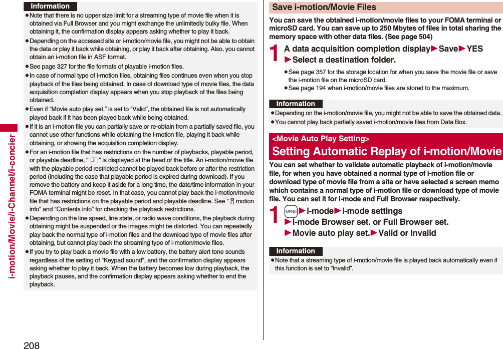 208i-motion/Movie/i-Channel/i-concierInformationpNote that there is no upper size limit for a streaming type of movie file when it is obtained via Full Browser and you might exchange the unlimitedly bulky file. When obtaining it, the confirmation display appears asking whether to play it back.pDepending on the accessed site or i-motion/movie file, you might not be able to obtain the data or play it back while obtaining, or play it back after obtaining. Also, you cannot obtain an i-motion file in ASF format.pSee page 327 for the file formats of playable i-motion files.pIn case of normal type of i-motion files, obtaining files continues even when you stop playback of the files being obtained. In case of download type of movie files, the data acquisition completion display appears when you stop playback of the files being obtained.pEven if “Movie auto play set.” is set to “Valid”, the obtained file is not automatically played back if it has been played back while being obtained. pIf it is an i-motion file you can partially save or re-obtain from a partially saved file, you cannot use other functions while obtaining the i-motion file, playing it back while obtaining, or showing the acquisition completion display.pFor an i-motion file that has restrictions on the number of playbacks, playable period, or playable deadline, “ ” is displayed at the head of the title. An i-motion/movie file with the playable period restricted cannot be played back before or after the restriction period (including the case that playable period is expired during download). If you remove the battery and keep it aside for a long time, the date/time information in your FOMA terminal might be reset. In that case, you cannot play back the i-motion/movie file that has restrictions on the playable period and playable deadline. See “imotion info” and “Contents info” for checking the playback restrictions.pDepending on the line speed, line state, or radio wave conditions, the playback during obtaining might be suspended or the images might be distorted. You can repeatedly play back the normal type of i-motion files and the download type of movie files after obtaining, but cannot play back the streaming type of i-motion/movie files.pIf you try to play back a movie file with a low battery, the battery alert tone sounds regardless of the setting of “Keypad sound”, and the confirmation display appears asking whether to play it back. When the battery becomes low during playback, the playback pauses, and the confirmation display appears asking whether to end the playback.You can save the obtained i-motion/movie files to your FOMA terminal or microSD card. You can save up to 250 Mbytes of files in total sharing the memory space with other data files. (See page 504)1A data acquisition completion displaySaveYESSelect a destination folder.pSee page 357 for the storage location for when you save the movie file or save the i-motion file on the microSD card.pSee page 194 when i-motion/movie files are stored to the maximum.You can set whether to validate automatic playback of i-motion/movie file, for when you have obtained a normal type of i-motion file or download type of movie file from a site or have selected a screen memo which contains a normal type of i-motion file or download type of movie file. You can set it for i-mode and Full Browser respectively.1mi-modei-mode settingsi-mode Browser set. or Full Browser set.Movie auto play set.Valid or InvalidSave i-motion/Movie FilesInformationpDepending on the i-motion/movie file, you might not be able to save the obtained data.pYou cannot play back partially saved i-motion/movie files from Data Box.&lt;Movie Auto Play Setting&gt;Setting Automatic Replay of i-motion/MovieInformationpNote that a streaming type of i-motion/movie file is played back automatically even if this function is set to “Invalid”.