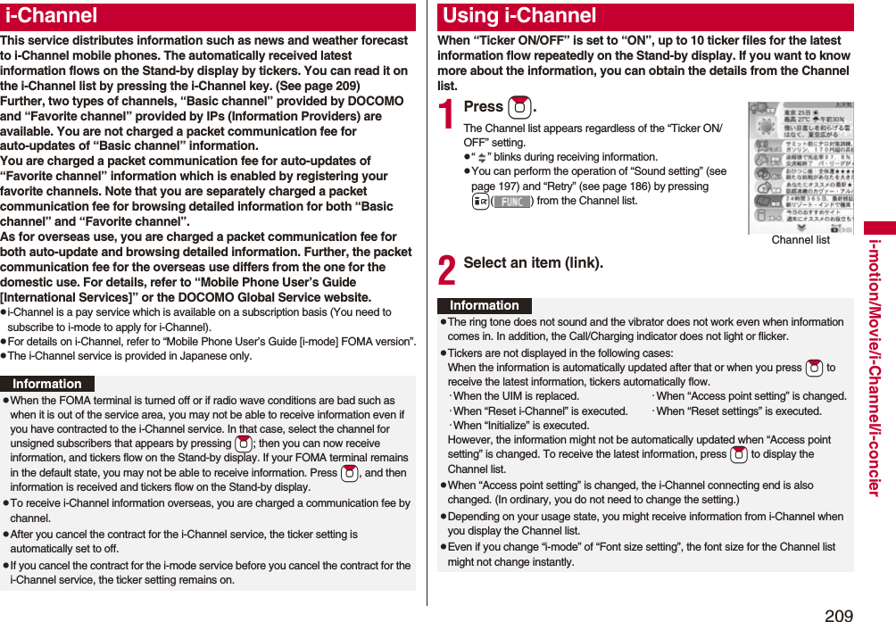 209i-motion/Movie/i-Channel/i-concierThis service distributes information such as news and weather forecast to i-Channel mobile phones. The automatically received latest information flows on the Stand-by display by tickers. You can read it on the i-Channel list by pressing the i-Channel key. (See page 209)Further, two types of channels, “Basic channel” provided by DOCOMO and “Favorite channel” provided by IPs (Information Providers) are available. You are not charged a packet communication fee for auto-updates of “Basic channel” information.You are charged a packet communication fee for auto-updates of “Favorite channel” information which is enabled by registering your favorite channels. Note that you are separately charged a packet communication fee for browsing detailed information for both “Basic channel” and “Favorite channel”. As for overseas use, you are charged a packet communication fee for both auto-update and browsing detailed information. Further, the packet communication fee for the overseas use differs from the one for the domestic use. For details, refer to “Mobile Phone User’s Guide [International Services]” or the DOCOMO Global Service website.pi-Channel is a pay service which is available on a subscription basis (You need to subscribe to i-mode to apply for i-Channel).pFor details on i-Channel, refer to “Mobile Phone User’s Guide [i-mode] FOMA version”.pThe i-Channel service is provided in Japanese only.i-ChannelInformationpWhen the FOMA terminal is turned off or if radio wave conditions are bad such as when it is out of the service area, you may not be able to receive information even if you have contracted to the i-Channel service. In that case, select the channel for unsigned subscribers that appears by pressing *Zo; then you can now receive information, and tickers flow on the Stand-by display. If your FOMA terminal remains in the default state, you may not be able to receive information. Press *Zo, and then information is received and tickers flow on the Stand-by display.pTo receive i-Channel information overseas, you are charged a communication fee by channel.pAfter you cancel the contract for the i-Channel service, the ticker setting is automatically set to off.pIf you cancel the contract for the i-mode service before you cancel the contract for the i-Channel service, the ticker setting remains on.When “Ticker ON/OFF” is set to “ON”, up to 10 ticker files for the latest information flow repeatedly on the Stand-by display. If you want to know more about the information, you can obtain the details from the Channel list.1Press Zo.The Channel list appears regardless of the “Ticker ON/OFF” setting.p“ ” blinks during receiving information.pYou can perform the operation of “Sound setting” (see page 197) and “Retry” (see page 186) by pressing i( ) from the Channel list.2Select an item (link).Using i-ChannelChannel listInformationpThe ring tone does not sound and the vibrator does not work even when information comes in. In addition, the Call/Charging indicator does not light or flicker.pTickers are not displayed in the following cases:When the information is automatically updated after that or when you press *Zo to receive the latest information, tickers automatically flow.･When the UIM is replaced. ･When “Access point setting” is changed.･When “Reset i-Channel” is executed. ･When “Reset settings” is executed.･When “Initialize” is executed.However, the information might not be automatically updated when “Access point setting” is changed. To receive the latest information, press *Zo to display the Channel list.pWhen “Access point setting” is changed, the i-Channel connecting end is also changed. (In ordinary, you do not need to change the setting.)pDepending on your usage state, you might receive information from i-Channel when you display the Channel list.pEven if you change “i-mode” of “Font size setting”, the font size for the Channel list might not change instantly.