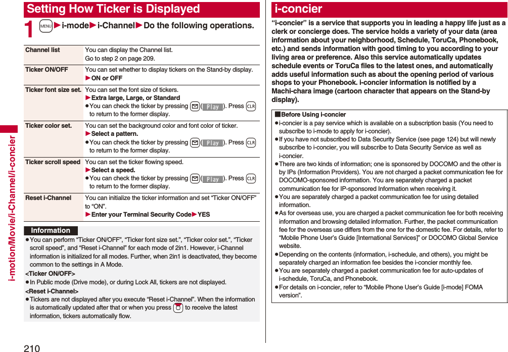 210i-motion/Movie/i-Channel/i-concier1mi-modei-ChannelDo the following operations.Setting How Ticker is DisplayedChannel list You can display the Channel list.Go to step 2 on page 209.Ticker ON/OFF You can set whether to display tickers on the Stand-by display.ON or OFFTicker font size set. You can set the font size of tickers.Extra large, Large, or StandardpYou can check the ticker by pressing l( ). Press r to return to the former display.Ticker color set. You can set the background color and font color of ticker.Select a pattern.pYou can check the ticker by pressing l( ). Press r to return to the former display.Ticker scroll speed You can set the ticker flowing speed.Select a speed.pYou can check the ticker by pressing l( ). Press r to return to the former display.Reset i-Channel You can initialize the ticker information and set “Ticker ON/OFF” to “ON”.Enter your Terminal Security CodeYESInformationpYou can perform “Ticker ON/OFF”, “Ticker font size set.”, “Ticker color set.”, “Ticker scroll speed”, and “Reset i-Channel” for each mode of 2in1. However, i-Channel information is initialized for all modes. Further, when 2in1 is deactivated, they become common to the settings in A Mode.&lt;Ticker ON/OFF&gt;pIn Public mode (Drive mode), or during Lock All, tickers are not displayed.&lt;Reset i-Channel&gt;pTickers are not displayed after you execute “Reset i-Channel”. When the information is automatically updated after that or when you press *Zo to receive the latest information, tickers automatically flow.“i-concier” is a service that supports you in leading a happy life just as a clerk or concierge does. The service holds a variety of your data (area information about your neighborhood, Schedule, ToruCa, Phonebook, etc.) and sends information with good timing to you according to your living area or preference. Also this service automatically updates schedule events or ToruCa files to the latest ones, and automatically adds useful information such as about the opening period of various shops to your Phonebook. i-concier information is notified by a Machi-chara image (cartoon character that appears on the Stand-by display).i-concier■Before Using i-concierpi-concier is a pay service which is available on a subscription basis (You need to subscribe to i-mode to apply for i-concier).pIf you have not subscribed to Data Security Service (see page 124) but will newly subscribe to i-concier, you will subscribe to Data Security Service as well as i-concier.pThere are two kinds of information; one is sponsored by DOCOMO and the other is by IPs (Information Providers). You are not charged a packet communication fee for DOCOMO-sponsored information. You are separately charged a packet communication fee for IP-sponsored Information when receiving it.pYou are separately charged a packet communication fee for using detailed information.pAs for overseas use, you are charged a packet communication fee for both receiving information and browsing detailed information. Further, the packet communication fee for the overseas use differs from the one for the domestic fee. For details, refer to “Mobile Phone User’s Guide [International Services]” or DOCOMO Global Service website.pDepending on the contents (information, i-schedule, and others), you might be separately charged an information fee besides the i-concier monthly fee.pYou are separately charged a packet communication fee for auto-updates of i-schedule, ToruCa, and Phonebook.pFor details on i-concier, refer to “Mobile Phone User’s Guide [i-mode] FOMA version”.