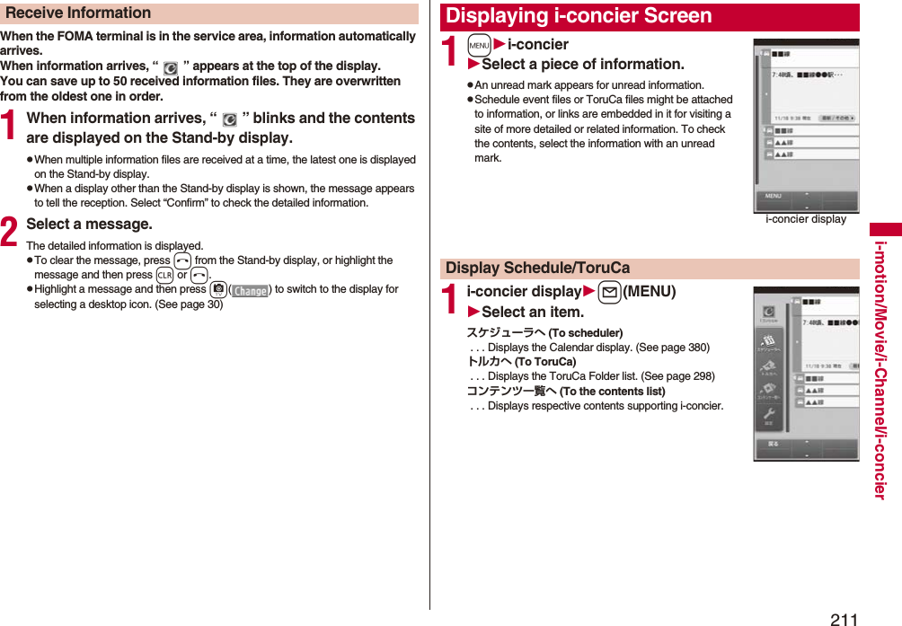 211i-motion/Movie/i-Channel/i-concierWhen the FOMA terminal is in the service area, information automatically arrives.When information arrives, “ ” appears at the top of the display.You can save up to 50 received information files. They are overwritten from the oldest one in order.1When information arrives, “ ” blinks and the contents are displayed on the Stand-by display.pWhen multiple information files are received at a time, the latest one is displayed on the Stand-by display.pWhen a display other than the Stand-by display is shown, the message appears to tell the reception. Select “Confirm” to check the detailed information.2Select a message.The detailed information is displayed.pTo clear the message, press h from the Stand-by display, or highlight the message and then press r or h.pHighlight a message and then press c( ) to switch to the display for selecting a desktop icon. (See page 30)Receive Information1mi-concierSelect a piece of information.pAn unread mark appears for unread information.pSchedule event files or ToruCa files might be attached to information, or links are embedded in it for visiting a site of more detailed or related information. To check the contents, select the information with an unread mark.1i-concier displayl(MENU)Select an item.スケジューラへ (To scheduler) . . . Displays the Calendar display. (See page 380)トルカへ (To ToruCa) . . . Displays the ToruCa Folder list. (See page 298)コンテンツ一覧へ (To the contents list) . . . Displays respective contents supporting i-concier.Displaying i-concier Screeni-concier displayDisplay Schedule/ToruCa