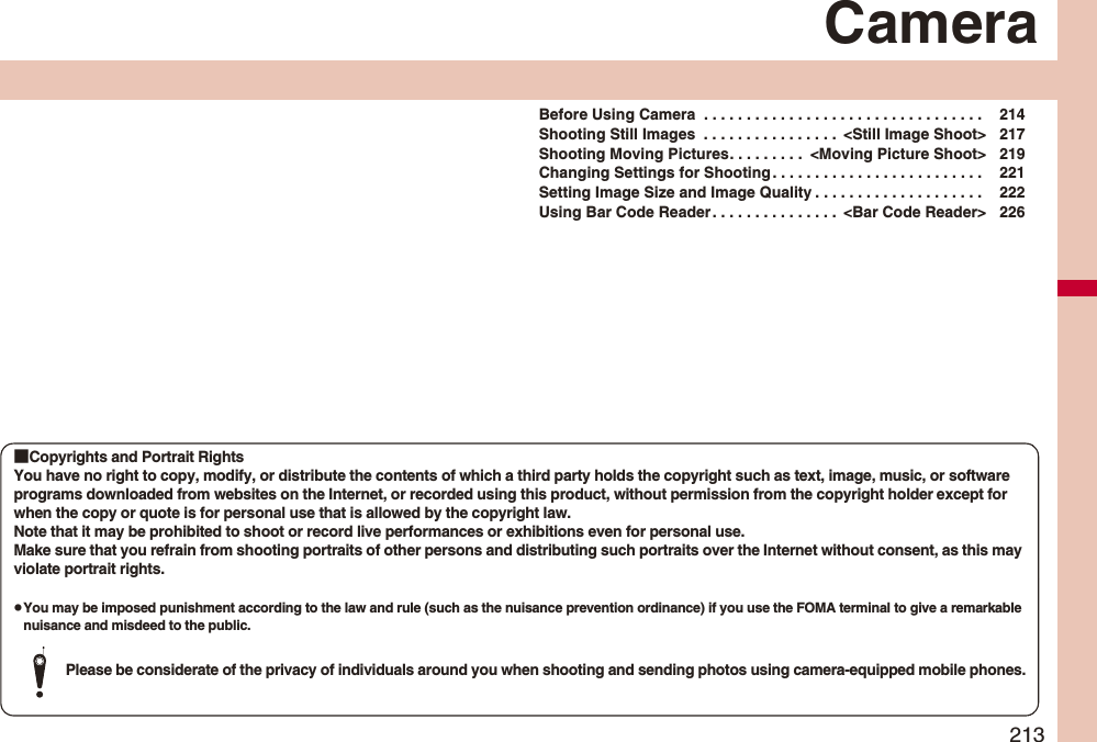 213CameraBefore Using Camera  . . . . . . . . . . . . . . . . . . . . . . . . . . . . . . . . .  214Shooting Still Images  . . . . . . . . . . . . . . . .  &lt;Still Image Shoot&gt; 217Shooting Moving Pictures. . . . . . . . .  &lt;Moving Picture Shoot&gt; 219Changing Settings for Shooting . . . . . . . . . . . . . . . . . . . . . . . . .  221Setting Image Size and Image Quality . . . . . . . . . . . . . . . . . . . .  222Using Bar Code Reader. . . . . . . . . . . . . . .  &lt;Bar Code Reader&gt; 226■Copyrights and Portrait RightsYou have no right to copy, modify, or distribute the contents of which a third party holds the copyright such as text, image, music, or software programs downloaded from websites on the Internet, or recorded using this product, without permission from the copyright holder except for when the copy or quote is for personal use that is allowed by the copyright law.Note that it may be prohibited to shoot or record live performances or exhibitions even for personal use.Make sure that you refrain from shooting portraits of other persons and distributing such portraits over the Internet without consent, as this may violate portrait rights.pYou may be imposed punishment according to the law and rule (such as the nuisance prevention ordinance) if you use the FOMA terminal to give a remarkable nuisance and misdeed to the public.Please be considerate of the privacy of individuals around you when shooting and sending photos using camera-equipped mobile phones.