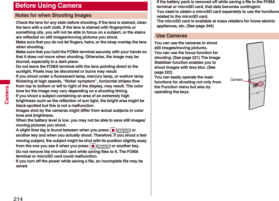 214Camera･Check the lens for any stain before shooting. If the lens is stained, clean the lens with a soft cloth. If the lens is stained with fingerprints or something oily, you will not be able to focus on a subject, or the stains are reflected on still images/moving pictures you shoot.･Make sure that you do not let fingers, hairs, or the strap overlap the lens when shooting.･Make sure that you hold the FOMA terminal securely with your hands so that it does not move when shooting. Otherwise, the image may be blurred, especially in a dark place.･Do not leave the FOMA terminal with the lens pointing direct to the sunlight. Pixels may be discolored or burns may result.･If you shoot under a fluorescent lamp, mercury lamp, or sodium lamp flickering at high speeds, “flicker symptom”, horizontal stripes flow from top to bottom or left to right of the display, may result. The color tone for the image may vary depending on a shooting timing.･If you shoot a subject containing an area of an extremely high brightness such as the reflection of sun light, the bright area might be black-spotted but this is not a malfunction.･Images shot by the cameras might differ from actual subjects in color tone and brightness.･When the battery level is low, you may not be able to save still images/moving pictures you shoot.･A slight time lag is found between when you press Oo() or another key and when you actually shoot. Therefore, if you shoot a fast moving subject, the subject might be shot with its position slightly away from the one you see it when you press Oo( ) or another key.･Do not remove the microSD card while saving files to it. The FOMA terminal or microSD card could malfunction.･If you turn off the power while saving a file, an incomplete file may be saved.Before Using CameraNotes for when Shooting Images･If the battery pack is removed off while saving a file to the FOMA terminal or microSD card, that data becomes contingent.･You need to obtain a microSD card separately to use the functions related to the microSD card. The microSD card is available at mass retailers for home electric appliances, etc. (See page 344)You can use the cameras to shoot still images/moving pictures.You can use the focus function for shooting. (See page 221) The Image Stabilizer function enables you to shoot images with less blur. (See page 222)You can easily operate the main functions for shooting not only from the Function menu but also by operating the keys.Use Cameras Camera