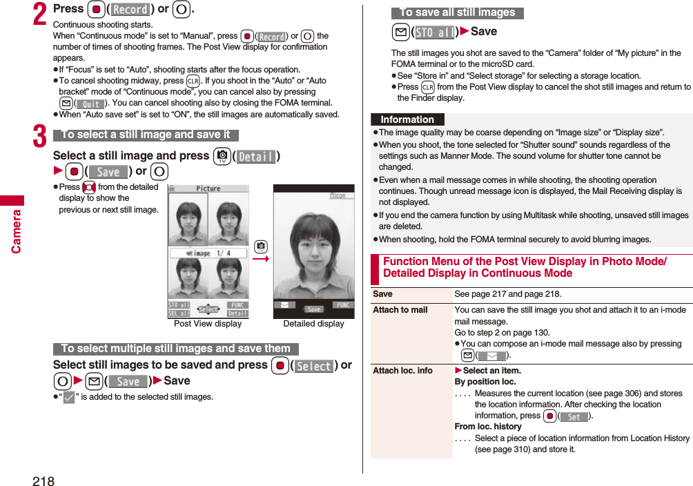218Camera2Press Oo() or 0.Continuous shooting starts.When “Continuous mode” is set to “Manual”, press Oo() or 0 the number of times of shooting frames. The Post View display for confirmation appears.pIf “Focus” is set to “Auto”, shooting starts after the focus operation.pTo cancel shooting midway, press r. If you shoot in the “Auto” or “Auto bracket” mode of “Continuous mode”, you can cancel also by pressing l( ). You can cancel shooting also by closing the FOMA terminal.pWhen “Auto save set” is set to “ON”, the still images are automatically saved.3Select a still image and press c()Oo() or 0pPress No from the detailed display to show the previous or next still image.Select still images to be saved and press Oo() or 0l()Savep“ ” is added to the selected still images.To select a still image and save itTo select multiple still images and save themPost View display Detailed displaycl()SaveThe still images you shot are saved to the “Camera” folder of “My picture” in the FOMA terminal or to the microSD card.pSee “Store in” and “Select storage” for selecting a storage location.pPress r from the Post View display to cancel the shot still images and return to the Finder display.To save all still imagesInformationpThe image quality may be coarse depending on “Image size” or “Display size”.pWhen you shoot, the tone selected for “Shutter sound” sounds regardless of the settings such as Manner Mode. The sound volume for shutter tone cannot be changed.pEven when a mail message comes in while shooting, the shooting operation continues. Though unread message icon is displayed, the Mail Receiving display is not displayed.pIf you end the camera function by using Multitask while shooting, unsaved still images are deleted.pWhen shooting, hold the FOMA terminal securely to avoid blurring images.Function Menu of the Post View Display in Photo Mode/Detailed Display in Continuous ModeSave See page 217 and page 218.Attach to mail You can save the still image you shot and attach it to an i-mode mail message.Go to step 2 on page 130.pYou can compose an i-mode mail message also by pressing l().Attach loc. info Select an item.By position loc.. . . .  Measures the current location (see page 306) and stores the location information. After checking the location information, press Oo().From loc. history. . . .  Select a piece of location information from Location History (see page 310) and store it.