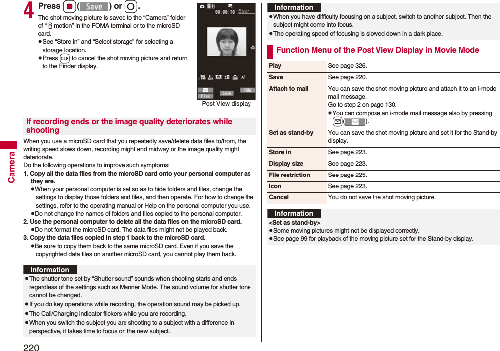 220Camera4Press Oo() or 0.The shot moving picture is saved to the “Camera” folder of “imotion” in the FOMA terminal or to the microSD card.pSee “Store in” and “Select storage” for selecting a storage location.pPress r to cancel the shot moving picture and return to the Finder display.When you use a microSD card that you repeatedly save/delete data files to/from, the writing speed slows down, recording might end midway or the image quality might deteriorate.Do the following operations to improve such symptoms: 1. Copy all the data files from the microSD card onto your personal computer as they are. pWhen your personal computer is set so as to hide folders and files, change the settings to display those folders and files, and then operate. For how to change the settings, refer to the operating manual or Help on the personal computer you use.pDo not change the names of folders and files copied to the personal computer. 2. Use the personal computer to delete all the data files on the microSD card. pDo not format the microSD card. The data files might not be played back. 3. Copy the data files copied in step 1 back to the microSD card.pBe sure to copy them back to the same microSD card. Even if you save the copyrighted data files on another microSD card, you cannot play them back.Post View displayIf recording ends or the image quality deteriorates while shootingInformationpThe shutter tone set by “Shutter sound” sounds when shooting starts and ends regardless of the settings such as Manner Mode. The sound volume for shutter tone cannot be changed.pIf you do key operations while recording, the operation sound may be picked up.pThe Call/Charging indicator flickers while you are recording.pWhen you switch the subject you are shooting to a subject with a difference in perspective, it takes time to focus on the new subject.pWhen you have difficulty focusing on a subject, switch to another subject. Then the subject might come into focus.pThe operating speed of focusing is slowed down in a dark place.Function Menu of the Post View Display in Movie ModeInformationPlay See page 326.Save See page 220.Attach to mail You can save the shot moving picture and attach it to an i-mode mail message.Go to step 2 on page 130.pYou can compose an i-mode mail message also by pressing l().Set as stand-by You can save the shot moving picture and set it for the Stand-by display.Store in See page 223.Display size See page 223.File restriction See page 225.Icon See page 223.Cancel You do not save the shot moving picture.Information&lt;Set as stand-by&gt;pSome moving pictures might not be displayed correctly.pSee page 99 for playback of the moving picture set for the Stand-by display.