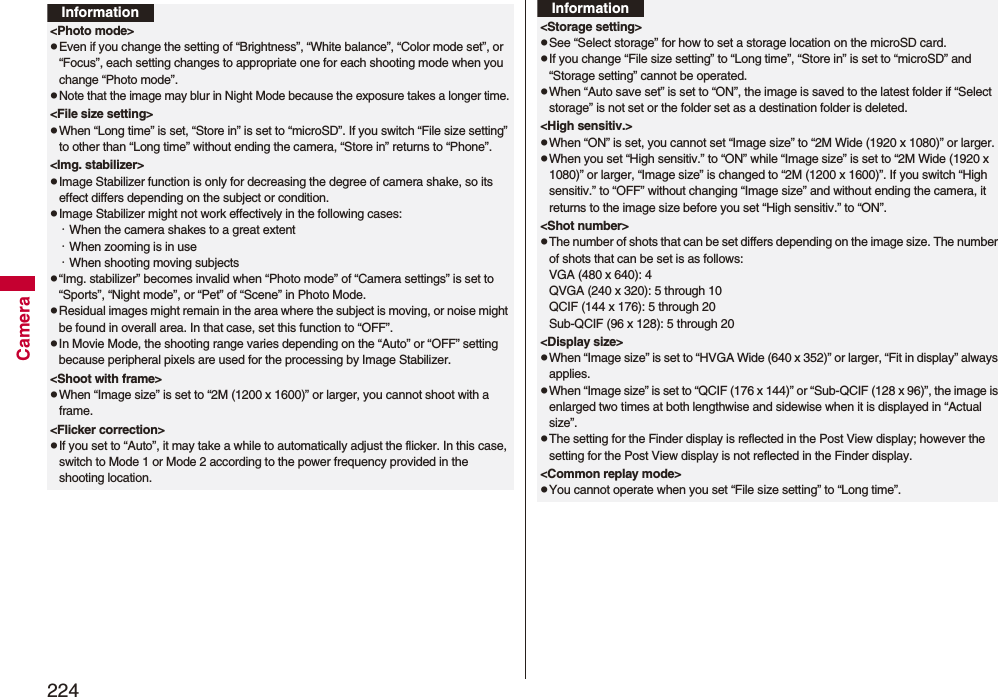 224CameraInformation&lt;Photo mode&gt;pEven if you change the setting of “Brightness”, “White balance”, “Color mode set”, or “Focus”, each setting changes to appropriate one for each shooting mode when you change “Photo mode”.pNote that the image may blur in Night Mode because the exposure takes a longer time.&lt;File size setting&gt;pWhen “Long time” is set, “Store in” is set to “microSD”. If you switch “File size setting” to other than “Long time” without ending the camera, “Store in” returns to “Phone”.&lt;Img. stabilizer&gt;pImage Stabilizer function is only for decreasing the degree of camera shake, so its effect differs depending on the subject or condition.pImage Stabilizer might not work effectively in the following cases:・When the camera shakes to a great extent・When zooming is in use・When shooting moving subjectsp“Img. stabilizer” becomes invalid when “Photo mode” of “Camera settings” is set to “Sports”, “Night mode”, or “Pet” of “Scene” in Photo Mode.pResidual images might remain in the area where the subject is moving, or noise might be found in overall area. In that case, set this function to “OFF”.pIn Movie Mode, the shooting range varies depending on the “Auto” or “OFF” setting because peripheral pixels are used for the processing by Image Stabilizer.&lt;Shoot with frame&gt;pWhen “Image size” is set to “2M (1200 x 1600)” or larger, you cannot shoot with a frame.&lt;Flicker correction&gt;pIf you set to “Auto”, it may take a while to automatically adjust the flicker. In this case, switch to Mode 1 or Mode 2 according to the power frequency provided in the shooting location.&lt;Storage setting&gt;pSee “Select storage” for how to set a storage location on the microSD card.pIf you change “File size setting” to “Long time”, “Store in” is set to “microSD” and “Storage setting” cannot be operated.pWhen “Auto save set” is set to “ON”, the image is saved to the latest folder if “Select storage” is not set or the folder set as a destination folder is deleted.&lt;High sensitiv.&gt;pWhen “ON” is set, you cannot set “Image size” to “2M Wide (1920 x 1080)” or larger.pWhen you set “High sensitiv.” to “ON” while “Image size” is set to “2M Wide (1920 x 1080)” or larger, “Image size” is changed to “2M (1200 x 1600)”. If you switch “High sensitiv.” to “OFF” without changing “Image size” and without ending the camera, it returns to the image size before you set “High sensitiv.” to “ON”.&lt;Shot number&gt;pThe number of shots that can be set differs depending on the image size. The number of shots that can be set is as follows:VGA (480 x 640): 4QVGA (240 x 320): 5 through 10QCIF (144 x 176): 5 through 20Sub-QCIF (96 x 128): 5 through 20&lt;Display size&gt;pWhen “Image size” is set to “HVGA Wide (640 x 352)” or larger, “Fit in display” always applies.pWhen “Image size” is set to “QCIF (176 x 144)” or “Sub-QCIF (128 x 96)”, the image is enlarged two times at both lengthwise and sidewise when it is displayed in “Actual size”.pThe setting for the Finder display is reflected in the Post View display; however the setting for the Post View display is not reflected in the Finder display.&lt;Common replay mode&gt;pYou cannot operate when you set “File size setting” to “Long time”.Information