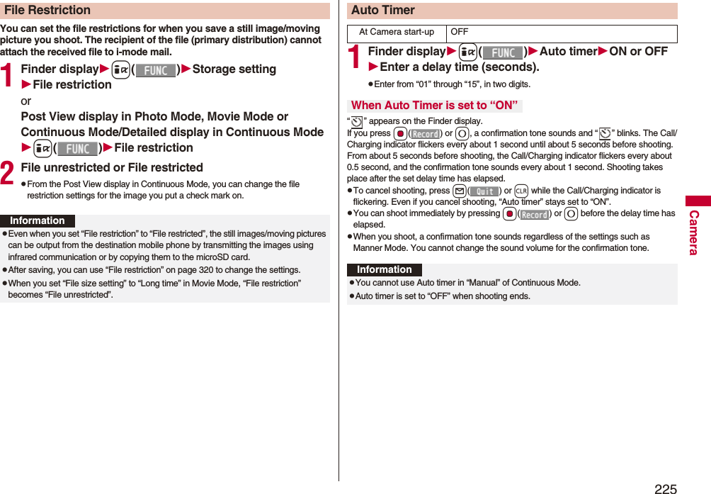 225CameraYou can set the file restrictions for when you save a still image/moving picture you shoot. The recipient of the file (primary distribution) cannot attach the received file to i-mode mail.1Finder displayi()Storage settingFile restrictionorPost View display in Photo Mode, Movie Mode or Continuous Mode/Detailed display in Continuous Modei()File restriction2File unrestricted or File restrictedpFrom the Post View display in Continuous Mode, you can change the file restriction settings for the image you put a check mark on.File RestrictionInformationpEven when you set “File restriction” to “File restricted”, the still images/moving pictures can be output from the destination mobile phone by transmitting the images using infrared communication or by copying them to the microSD card.pAfter saving, you can use “File restriction” on page 320 to change the settings.pWhen you set “File size setting” to “Long time” in Movie Mode, “File restriction” becomes “File unrestricted”.1Finder displayi()Auto timerON or OFFEnter a delay time (seconds).pEnter from “01” through “15”, in two digits.“ ” appears on the Finder display.If you press Oo() or 0, a confirmation tone sounds and “ ” blinks. The Call/Charging indicator flickers every about 1 second until about 5 seconds before shooting. From about 5 seconds before shooting, the Call/Charging indicator flickers every about 0.5 second, and the confirmation tone sounds every about 1 second. Shooting takes place after the set delay time has elapsed.pTo cancel shooting, press l() or r while the Call/Charging indicator is flickering. Even if you cancel shooting, “Auto timer” stays set to “ON”.pYou can shoot immediately by pressing Oo() or 0 before the delay time has elapsed.pWhen you shoot, a confirmation tone sounds regardless of the settings such as Manner Mode. You cannot change the sound volume for the confirmation tone.Auto TimerAt Camera start-up OFFWhen Auto Timer is set to “ON”InformationpYou cannot use Auto timer in “Manual” of Continuous Mode.pAuto timer is set to “OFF” when shooting ends.