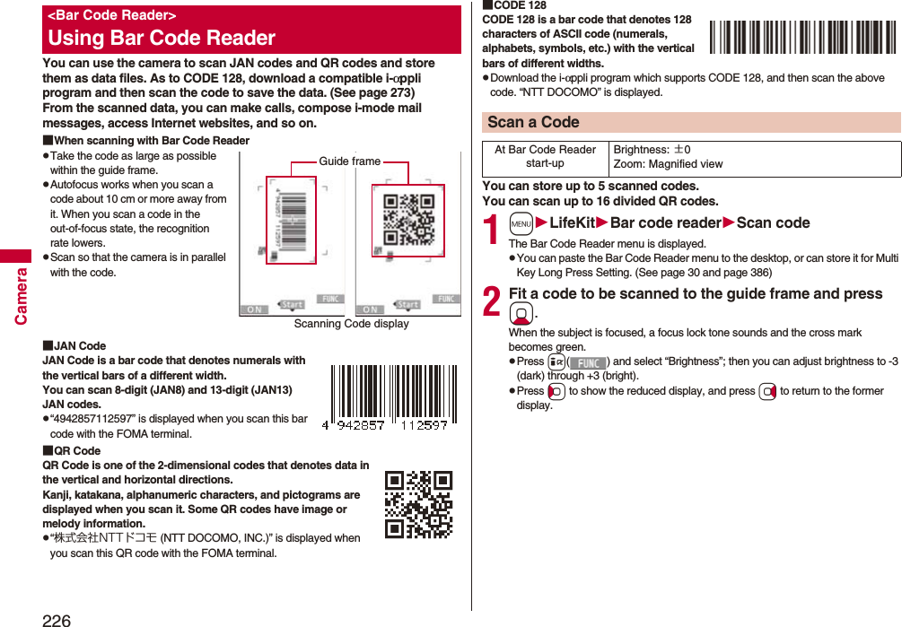 226CameraYou can use the camera to scan JAN codes and QR codes and store them as data files. As to CODE 128, download a compatible i-αppli program and then scan the code to save the data. (See page 273)From the scanned data, you can make calls, compose i-mode mail messages, access Internet websites, and so on.■When scanning with Bar Code ReaderpTake the code as large as possible within the guide frame.pAutofocus works when you scan a code about 10 cm or more away from it. When you scan a code in the out-of-focus state, the recognition rate lowers.pScan so that the camera is in parallel with the code.■JAN CodeJAN Code is a bar code that denotes numerals with the vertical bars of a different width.You can scan 8-digit (JAN8) and 13-digit (JAN13) JAN codes.p“4942857112597” is displayed when you scan this bar code with the FOMA terminal.■QR CodeQR Code is one of the 2-dimensional codes that denotes data in the vertical and horizontal directions.Kanji, katakana, alphanumeric characters, and pictograms are displayed when you scan it. Some QR codes have image or melody information.p“株式会社NTTドコモ (NTT DOCOMO, INC.)” is displayed when you scan this QR code with the FOMA terminal.&lt;Bar Code Reader&gt;Using Bar Code ReaderScanning Code displayGuide frame■CODE 128CODE 128 is a bar code that denotes 128 characters of ASCII code (numerals, alphabets, symbols, etc.) with the vertical bars of different widths.pDownload the i-αppli program which supports CODE 128, and then scan the above code. “NTT DOCOMO” is displayed.You can store up to 5 scanned codes.You can scan up to 16 divided QR codes.1mLifeKitBar code readerScan codeThe Bar Code Reader menu is displayed.pYou can paste the Bar Code Reader menu to the desktop, or can store it for Multi Key Long Press Setting. (See page 30 and page 386)2Fit a code to be scanned to the guide frame and press Xo. When the subject is focused, a focus lock tone sounds and the cross mark becomes green. pPress i( ) and select “Brightness”; then you can adjust brightness to -3 (dark) through +3 (bright).pPress Co to show the reduced display, and press Vo to return to the former display.Scan a CodeAt Bar Code Reader start-upBrightness: ±0Zoom: Magnified view