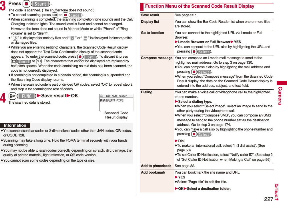 227Camera3Press Oo().The code is scanned. (The shutter tone does not sound.)pTo cancel scanning, press r or Oo().pWhen scanning is completed, the scanning completion tone sounds and the Call/Charging indicator lights. The sound level is fixed and cannot be changed. However, the tone does not sound in Manner Mode or while “Phone” of “Ring volume” is set to “Silent”.p“ ” is displayed for melody files and “ ” or “ ” is displayed for incompatible or damaged files.pWhile you are entering (editing) characters, the Scanned Code Result display does not appear; the Text Data Confirmation display of the scanned code appears. To enter the scanned code, press Oo( ). To discard it, press l() or r. The characters that cannot be displayed are replaced by half-pitch spaces. When the code containing no text data has been scanned, the code is not correctly displayed.pIf scanning is not completed in a certain period, the scanning is suspended and the Scanning Code display returns.pWhen the scanned code is part of divided QR codes, select “OK” to repeat step 2 and step 3 for scanning the rest of codes.4i()Save resultOKThe scanned data is stored.Scanned Code Result displayInformationpYou cannot scan bar codes or 2-dimensional codes other than JAN codes, QR codes, or CODE 128.pScanning may take a long time. Hold the FOMA terminal securely with your hands during scanning.pYou may not be able to scan codes correctly depending on scratch, dirt, damage, the quality of printed material, light reflection, or QR code version.pYou cannot scan some codes depending on the type or size.Function Menu of the Scanned Code Result DisplaySave result See page 227.Display list You can show the Bar Code Reader list when one or more files are stored.Go to location You can connect to the highlighted URL via i-mode or Full Browser.i-mode Browser or Full BrowserYESpYou can connect to the URL also by highlighting the URL and pressing Oo().Compose message You can compose an i-mode mail message to send to the highlighted mail address. Go to step 3 on page 130.pYou can compose it also by highlighting the mail address and pressing Oo().pWhen you select “Compose message” from the Scanned Code Result display, the data on the Scanned Code Result display is entered into the address, subject, and text field.Dialing You can make a voice call or videophone call to the highlighted phone number.Select a dialing type.pWhen you select “Select image”, select an image to send to the other party during the videophone call.pWhen you select “Compose SMS”, you can compose an SMS message to send to the phone number set as the destination address. Go to step 3 on page 174.pYou can make a call also by highlighting the phone number and pressing Oo().DialpTo make an international call, select “Int’l dial assist”. (See page 58)pTo set Caller ID Notification, select “Notify caller ID”. (See step 2 of “Set Caller ID Notification when Making a Call” on page 56)Add to phonebook See page 82.Add bookmark You can bookmark the site name and URL.YESpSelect “Page title” to edit the title.OKSelect a destination folder.