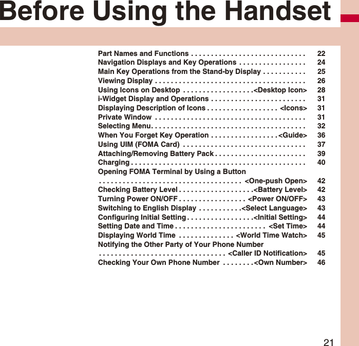 21Before Using the HandsetPart Names and Functions . . . . . . . . . . . . . . . . . . . . . . . . . . . . .  22Navigation Displays and Key Operations  . . . . . . . . . . . . . . . . .  24Main Key Operations from the Stand-by Display . . . . . . . . . . .  25Viewing Display . . . . . . . . . . . . . . . . . . . . . . . . . . . . . . . . . . . . . .  26Using Icons on Desktop  . . . . . . . . . . . . . . . . . .&lt;Desktop Icon&gt; 28i-Widget Display and Operations . . . . . . . . . . . . . . . . . . . . . . . .  31Displaying Description of Icons . . . . . . . . . . . . . . . . . .  &lt;Icons&gt; 31Private Window  . . . . . . . . . . . . . . . . . . . . . . . . . . . . . . . . . . . . . .  31Selecting Menu. . . . . . . . . . . . . . . . . . . . . . . . . . . . . . . . . . . . . . .  32When You Forget Key Operation . . . . . . . . . . . . . . . . . &lt;Guide&gt; 36Using UIM (FOMA Card)  . . . . . . . . . . . . . . . . . . . . . . . . . . . . . . .  37Attaching/Removing Battery Pack . . . . . . . . . . . . . . . . . . . . . . .  39Charging . . . . . . . . . . . . . . . . . . . . . . . . . . . . . . . . . . . . . . . . . . . .  40Opening FOMA Terminal by Using a Button. . . . . . . . . . . . . . . . . . . . . . . . . . . . . . . . . . . .  &lt;One-push Open&gt; 42Checking Battery Level . . . . . . . . . . . . . . . . . . .&lt;Battery Level&gt; 42Turning Power ON/OFF . . . . . . . . . . . . . . . . .  &lt;Power ON/OFF&gt; 43Switching to English Display  . . . . . . . . . . .&lt;Select Language&gt; 43Configuring Initial Setting . . . . . . . . . . . . . . . . .&lt;Initial Setting&gt; 44Setting Date and Time . . . . . . . . . . . . . . . . . . . . . . .  &lt;Set Time&gt; 44Displaying World Time  . . . . . . . . . . . . . .  &lt;World Time Watch&gt; 45Notifying the Other Party of Your Phone Number. . . . . . . . . . . . . . . . . . . . . . . . . . . . . . . .  &lt;Caller ID Notification&gt; 45Checking Your Own Phone Number  . . . . . . . . &lt;Own Number&gt; 46