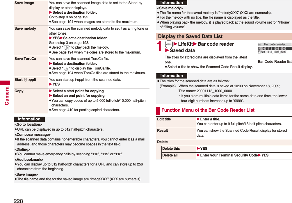 228CameraSave image You can save the scanned image data to set to the Stand-by display or other displays.Select a destination folder.Go to step 3 on page 192.pSee page 194 when images are stored to the maximum.Save melody You can save the scanned melody data to set it as a ring tone or other tones.YESSelect a destination folder.Go to step 3 on page 193.pSelect “ ” to play back the melody.pSee page 194 when melodies are stored to the maximum.Save ToruCa You can save the scanned ToruCa file.Select a destination folder.pSelect “ ” to display the ToruCa file.pSee page 194 when ToruCa files are stored to the maximum.Start iαppli You can start up i-αppli from the scanned data.YESCopy Select a start point for copying Select an end point for copying.pYou can copy codes of up to 5,000 full-pitch/10,000 half-pitch characters.pSee page 410 for pasting copied characters.Information&lt;Go to location&gt;pURL can be displayed in up to 512 half-pitch characters.&lt;Compose message&gt;pIf the scanned data contains nonenterable characters, you cannot enter it as a mail address, and those characters may become spaces in the text field.&lt;Dialing&gt;pYou cannot make emergency calls by scanning “110”, “119” or “118”.&lt;Add bookmark&gt;pYou can display up to 512 half-pitch characters for a URL and can store up to 256 characters from the beginning.&lt;Save image&gt;pThe file name and title for the saved image are “imageXXX” (XXX are numerals).1mLifeKitBar code readerSaved dataThe titles for stored data are displayed from the latest one.pSelect a title to show the Scanned Code Result display.&lt;Save melody&gt;pThe file name for the saved melody is “melodyXXX” (XXX are numerals).pFor the melody with no title, the file name is displayed as the title.pWhen playing back the melody, it is played back at the sound volume set for “Phone” of “Ring volume”.Display the Saved Data ListInformationBar Code Reader listInformationpThe titles for the scanned data are as follows:(Example)  When the scanned data is saved at 10:00 on November 18, 2009;Title name: 20091118_1000_0000・If you store multiple data items for the same date and time, the lower four-digit numbers increase up to “9999”.Function Menu of the Bar Code Reader ListEdit title Enter a title.You can enter up to 9 full-pitch/18 half-pitch characters.Result You can show the Scanned Code Result display for stored data.DeleteDelete this YESDelete all Enter your Terminal Security CodeYES
