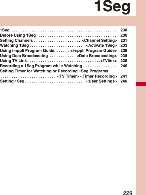 2291Seg1Seg  . . . . . . . . . . . . . . . . . . . . . . . . . . . . . . . . . . . . . . . . . . . . . . .  230Before Using 1Seg . . . . . . . . . . . . . . . . . . . . . . . . . . . . . . . . . . . .  230Setting Channels . . . . . . . . . . . . . . . . . . . . .  &lt;Channel Setting&gt; 231Watching 1Seg . . . . . . . . . . . . . . . . . . . . . . . . . &lt;Activate 1Seg&gt; 233Using i-αppli Program Guide. . . . . . . &lt;i-αppli Program Guide&gt; 238Using Data Broadcasting  . . . . . . . . . . . . &lt;Data Broadcasting&gt; 238Using TV Link . . . . . . . . . . . . . . . . . . . . . . . . . . . . . . . . .&lt;TVlink&gt; 239Recording a 1Seg Program while Watching . . . . . . . . . . . . . . .  240Setting Timer for Watching or Recording 1Seg Programs. . . . . . . . . . . . . . . . . . . . . . . . .  &lt;TV Timer&gt; &lt;Timer Recording&gt; 241Setting 1Seg . . . . . . . . . . . . . . . . . . . . . . . . . . .  &lt;User Settings&gt; 246