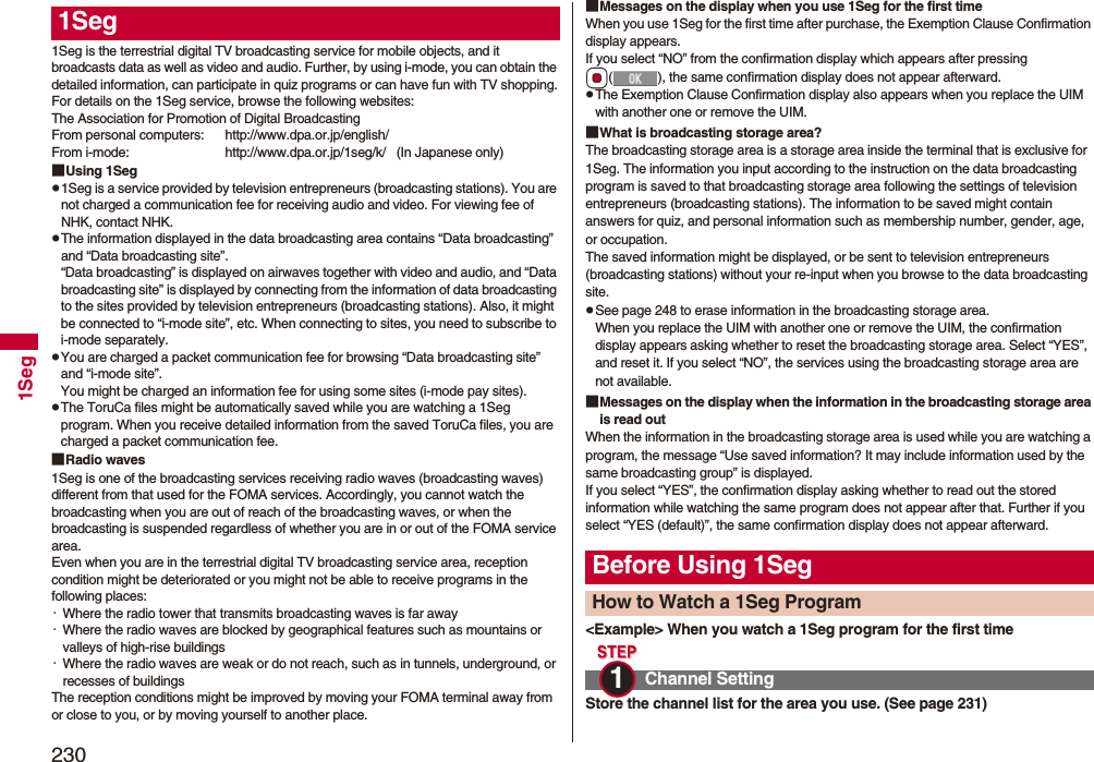 2301Seg1Seg is the terrestrial digital TV broadcasting service for mobile objects, and it broadcasts data as well as video and audio. Further, by using i-mode, you can obtain the detailed information, can participate in quiz programs or can have fun with TV shopping.For details on the 1Seg service, browse the following websites:The Association for Promotion of Digital BroadcastingFrom personal computers: http://www.dpa.or.jp/english/From i-mode: http://www.dpa.or.jp/1seg/k/   (In Japanese only)■Using 1Segp1Seg is a service provided by television entrepreneurs (broadcasting stations). You are not charged a communication fee for receiving audio and video. For viewing fee of NHK, contact NHK.pThe information displayed in the data broadcasting area contains “Data broadcasting” and “Data broadcasting site”. “Data broadcasting” is displayed on airwaves together with video and audio, and “Data broadcasting site” is displayed by connecting from the information of data broadcasting to the sites provided by television entrepreneurs (broadcasting stations). Also, it might be connected to “i-mode site”, etc. When connecting to sites, you need to subscribe to i-mode separately.pYou are charged a packet communication fee for browsing “Data broadcasting site” and “i-mode site”.You might be charged an information fee for using some sites (i-mode pay sites).pThe ToruCa files might be automatically saved while you are watching a 1Seg program. When you receive detailed information from the saved ToruCa files, you are charged a packet communication fee.■Radio waves1Seg is one of the broadcasting services receiving radio waves (broadcasting waves) different from that used for the FOMA services. Accordingly, you cannot watch the broadcasting when you are out of reach of the broadcasting waves, or when the broadcasting is suspended regardless of whether you are in or out of the FOMA service area.Even when you are in the terrestrial digital TV broadcasting service area, reception condition might be deteriorated or you might not be able to receive programs in the following places:・Where the radio tower that transmits broadcasting waves is far away・Where the radio waves are blocked by geographical features such as mountains or valleys of high-rise buildings・Where the radio waves are weak or do not reach, such as in tunnels, underground, or recesses of buildingsThe reception conditions might be improved by moving your FOMA terminal away from or close to you, or by moving yourself to another place.1Seg ■Messages on the display when you use 1Seg for the first timeWhen you use 1Seg for the first time after purchase, the Exemption Clause Confirmation display appears.If you select “NO” from the confirmation display which appears after pressing Oo( ), the same confirmation display does not appear afterward.pThe Exemption Clause Confirmation display also appears when you replace the UIM with another one or remove the UIM.■What is broadcasting storage area?The broadcasting storage area is a storage area inside the terminal that is exclusive for 1Seg. The information you input according to the instruction on the data broadcasting program is saved to that broadcasting storage area following the settings of television entrepreneurs (broadcasting stations). The information to be saved might contain answers for quiz, and personal information such as membership number, gender, age, or occupation. The saved information might be displayed, or be sent to television entrepreneurs (broadcasting stations) without your re-input when you browse to the data broadcasting site.pSee page 248 to erase information in the broadcasting storage area.When you replace the UIM with another one or remove the UIM, the confirmation display appears asking whether to reset the broadcasting storage area. Select “YES”, and reset it. If you select “NO”, the services using the broadcasting storage area are not available.■Messages on the display when the information in the broadcasting storage area is read outWhen the information in the broadcasting storage area is used while you are watching a program, the message “Use saved information? It may include information used by the same broadcasting group” is displayed. If you select “YES”, the confirmation display asking whether to read out the stored information while watching the same program does not appear after that. Further if you select “YES (default)”, the same confirmation display does not appear afterward.&lt;Example&gt; When you watch a 1Seg program for the first timeStore the channel list for the area you use. (See page 231)Before Using 1SegHow to Watch a 1Seg ProgramChannel Setting1 