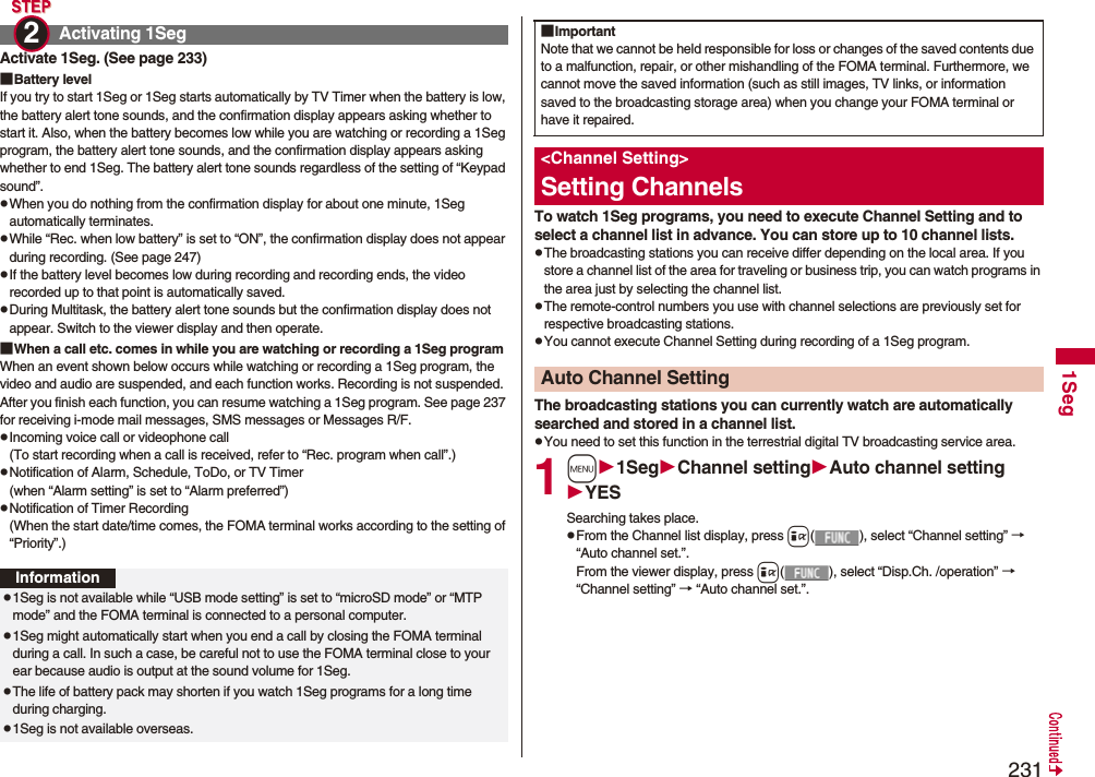 2311SegActivate 1Seg. (See page 233)■Battery levelIf you try to start 1Seg or 1Seg starts automatically by TV Timer when the battery is low, the battery alert tone sounds, and the confirmation display appears asking whether to start it. Also, when the battery becomes low while you are watching or recording a 1Seg program, the battery alert tone sounds, and the confirmation display appears asking whether to end 1Seg. The battery alert tone sounds regardless of the setting of “Keypad sound”.pWhen you do nothing from the confirmation display for about one minute, 1Seg automatically terminates.pWhile “Rec. when low battery” is set to “ON”, the confirmation display does not appear during recording. (See page 247)pIf the battery level becomes low during recording and recording ends, the video recorded up to that point is automatically saved.pDuring Multitask, the battery alert tone sounds but the confirmation display does not appear. Switch to the viewer display and then operate.■When a call etc. comes in while you are watching or recording a 1Seg programWhen an event shown below occurs while watching or recording a 1Seg program, the video and audio are suspended, and each function works. Recording is not suspended.After you finish each function, you can resume watching a 1Seg program. See page 237 for receiving i-mode mail messages, SMS messages or Messages R/F.pIncoming voice call or videophone call(To start recording when a call is received, refer to “Rec. program when call”.)pNotification of Alarm, Schedule, ToDo, or TV Timer(when “Alarm setting” is set to “Alarm preferred”)pNotification of Timer Recording(When the start date/time comes, the FOMA terminal works according to the setting of “Priority”.)Activating 1Seg2 Informationp1Seg is not available while “USB mode setting” is set to “microSD mode” or “MTP mode” and the FOMA terminal is connected to a personal computer.p1Seg might automatically start when you end a call by closing the FOMA terminal during a call. In such a case, be careful not to use the FOMA terminal close to your ear because audio is output at the sound volume for 1Seg. pThe life of battery pack may shorten if you watch 1Seg programs for a long time during charging.p1Seg is not available overseas.To watch 1Seg programs, you need to execute Channel Setting and to select a channel list in advance. You can store up to 10 channel lists.pThe broadcasting stations you can receive differ depending on the local area. If you store a channel list of the area for traveling or business trip, you can watch programs in the area just by selecting the channel list.pThe remote-control numbers you use with channel selections are previously set for respective broadcasting stations.pYou cannot execute Channel Setting during recording of a 1Seg program.The broadcasting stations you can currently watch are automatically searched and stored in a channel list.pYou need to set this function in the terrestrial digital TV broadcasting service area.1m1SegChannel settingAuto channel settingYESSearching takes place.pFrom the Channel list display, press i( ), select “Channel setting” → “Auto channel set.”.From the viewer display, press i( ), select “Disp.Ch. /operation” → “Channel setting” → “Auto channel set.”.■ImportantNote that we cannot be held responsible for loss or changes of the saved contents due to a malfunction, repair, or other mishandling of the FOMA terminal. Furthermore, we cannot move the saved information (such as still images, TV links, or information saved to the broadcasting storage area) when you change your FOMA terminal or have it repaired.&lt;Channel Setting&gt;Setting ChannelsAuto Channel Setting