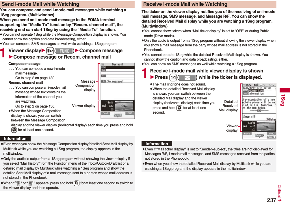2371SegYou can compose and send i-mode mail messages while watching a 1Seg program. (Multiwindow)When you send an i-mode mail message to the FOMA terminal supporting the “Media To” function by “Recom. channel mail”, the receiving end can start 1Seg by using the “Media To” function.pYou cannot operate 1Seg while the Message Composition display is shown. You cannot show the caption and data broadcasting, either.pYou can compose SMS messages as well while watching a 1Seg program.1Viewer displayi()Compose messageCompose message or Recom. channel mailCompose message . . . You can compose a new i-mode mail message. Go to step 2 on page 130.Recom. channel mail . . . You can compose an i-mode mail message whose text contains the information of the channel you are watching. Go to step 2 on page 130.pWhen the Message Composition display is shown, you can switch between the Message Composition display and the viewer display (horizontal display) each time you press and hold c for at least one second.Send i-mode Mail while WatchingMessageCompositiondisplayViewer displayInformationpEven when you show the Message Composition display/detailed Sent Mail display by Multitask while you are watching a 1Seg program, the display appears in the multiwindow.pOnly the audio is output from a 1Seg program without showing the viewer display if you select “Mail history” from the Function menu of the Inbox/Outbox/Draft list or a detailed mail display by Multitask while watching a 1Seg program and show the detailed Sent Mail display of a mail message sent to a person whose mail address is not stored in the Phonebook.pWhen “ ” or “ ” appears, press and hold +c for at least one second to switch to the viewer display and then operate.The ticker on the viewer display notifies you of the receiving of an i-mode mail message, SMS message, and Message R/F. You can show the detailed Received Mail display while you are watching a 1Seg program. (Multiwindow)pYou cannot show tickers when “Mail ticker display” is set to “OFF” or during Public mode (Drive mode).pOnly the audio is output from a 1Seg program without showing the viewer display when you show a mail message from the party whose mail address is not stored in the Phonebook.pYou cannot operate 1Seg while the detailed Received Mail display is shown. You cannot show the caption and data broadcasting, either.pYou can show an SMS messages as well while watching a 1Seg program.1Receive i-mode mail while viewer display is shownPress l( ) while the ticker is displayed.pThe mail ring tone does not sound.pWhen the detailed Received Mail display is shown, you can switch between the detailed Mail display and the viewer display (horizontal display) each time you press and hold c for at least one second.Receive i-mode Mail while WatchingDetailedReceivedMail displayViewerdisplayInformationpEven if “Mail ticker display” is set to “Sender+subject”, the titles are not displayed for Messages R/F, i-mode mail messages, and SMS messages received from the parties not stored in the Phonebook.pEven when you show the detailed Received Mail display by Multitask while you are watching a 1Seg program, the display appears in the multiwindow. 