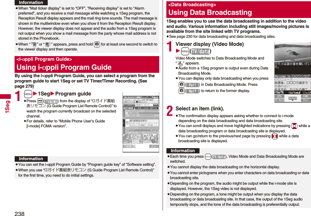 2381SegBy using the i-αppli Program Guide, you can select a program from the program guide to start 1Seg or set TV Timer/Timer Recording. (See page 279)1m1SegProgram guidepPress l( ) from the display of “Gガイド番組表リモコン (G Guide Program List Remote Control)” to watch the program currently broadcast on the selected channel.pFor details, refer to “Mobile Phone User’s Guide [i-mode] FOMA version”.pWhen “Mail ticker display” is set to “OFF”, “Receiving display” is set to “Alarm preferred”, and you receive a mail message while watching a 1Seg program, the Reception Result display appears and the mail ring tone sounds. The mail message is shown in the multiwindow even when you show it from the Reception Result display. However, the viewer display does not appear and the audio from a 1Seg program is not output when you show a mail message from the party whose mail address is not stored in the Phonebook.pWhen “ ” or “ ” appears, press and hold +c for at least one second to switch to the viewer display and then operate.&lt;i-αppli Program Guide&gt;Using i-αppli Program GuideInformationInformationpYou can set the i-αppli Program Guide by “Program guide key” of “Software setting”.pWhen you use “Gガイド番組表リモコン (G Guide Program List Remote Control)” for the first time, you need to do initial settings.1Seg enables you to use the data broadcasting in addition to the video and audio. Various information including still images/moving pictures is available from the site linked with TV programs.pSee page 230 for data broadcasting and data broadcasting sites.1Viewer display (Video Mode)m()Video Mode switches to Data Broadcasting Mode and “ ” appears.pAudio from a 1Seg program is output even during Data Broadcasting Mode.pYou can display only data broadcasting when you press c( ) in Data Broadcasting Mode. Press c( ) to return to the former display.2Select an item (link).pThe confirmation display appears asking whether to connect to i-mode depending on the data broadcasting and data broadcasting site.pYou can scroll displays and move highlighted indications by pressing Bo while a data broadcasting program or data broadcasting site is displayed.pYou can go/return to the previous/next page by pressing No while a data broadcasting site is displayed.&lt;Data Broadcasting&gt;Using Data BroadcastingInformationpEach time you press +m( ), Video Mode and Data Broadcasting Mode are switched.pYou cannot display the data broadcasting on the horizontal display.pYou cannot enter pictograms when you enter characters on data broadcasting or data broadcasting site.pDepending on the program, the audio might be output while the i-mode site is displayed. However, the 1Seg video is not displayed.pDepending on the program, a tone might be output when you display the data broadcasting or data broadcasting site. In that case, the output of the 1Seg audio temporarily stops, and the tone of the data broadcasting is preferentially output.