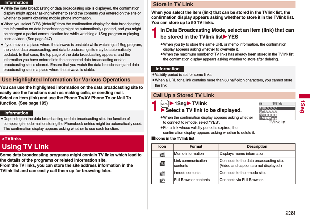 2391SegYou can use the highlighted information on the data broadcasting site to easily use the functions such as making calls, or sending mail. Select an item (link) and use the Phone To/AV Phone To or Mail To function. (See page 195)Some data broadcasting programs might contain TV links which lead to the details of the programs or related information site. From the TV links, you can store the site address information in the TVlink list and can easily call them up for browsing later.pWhile the data broadcasting or data broadcasting site is displayed, the confirmation display might appear asking whether to send the contents you entered on the site or whether to permit obtaining mobile phone information.pWhen you select “YES (default)” from the confirmation display for data broadcasting, the information on data broadcasting might be automatically updated, and you might be charged a packet communication fee while watching a 1Seg program or playing back a video. (See page 247)pIf you move in a place where the airwave is unstable while watching a 1Seg program, the video, data broadcasting, and data broadcasting site may be automatically updated. In that case, the top page of the data broadcasting appears, and the information you have entered into the connected data broadcasting or data broadcasting site is cleared. Ensure that you watch the data broadcasting and data broadcasting site in a place where the airwave is stable.Use Highlighted Information for Various OperationsInformationInformationpDepending on the data broadcasting or data broadcasting site, the function of composing i-mode mail or storing the Phonebook entries might be automatically used. The confirmation display appears asking whether to use each function.&lt;TVlink&gt;Using TV LinkWhen you select the item (link) that can be stored in the TVlink list, the confirmation display appears asking whether to store it in the TVlink list.You can store up to 50 TV links.1In Data Broadcasting Mode, select an item (link) that can be stored in the TVlink listYESpWhen you try to store the same URL or memo information, the confirmation display appears asking whether to overwrite it.pWhen the maximum number of TV links has already been stored in the TVlink list, the confirmation display appears asking whether to store after deleting.1m1SegTVlinkSelect a TV link to be displayed.pWhen the confirmation display appears asking whether to connect to i-mode, select “YES”.pFor a link whose validity period is expired, the confirmation display appears asking whether to delete it.■Icons in the TVlink listStore in TV LinkInformationpValidity period is set for some links.pWhen a URL for a link contains more than 60 half-pitch characters, you cannot store the link.Call Up a Stored TV LinkTVlink listIcon Format DescriptionMemo information Displays memo information.Link communication contentsConnects to the data broadcasting site. (Video and caption are not displayed.)i-mode contents Connects to the i-mode site.Full Browser contents Connects via Full Browser.