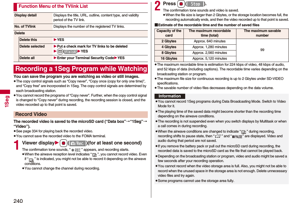 2401SegYou can save the program you are watching as video or still images.pThe copy control signals such as “Copy never”, “Copy once (copy for only one time)”, and “Copy free” are incorporated in 1Seg. The copy control signals are determined by each broadcasting station.pYou cannot record the programs of “Copy never”. Further, when the copy control signal is changed to “Copy never” during recording, the recording session is closed, and the video recorded up to that point is saved.The recorded video is saved to the microSD card (“Data box”→“1Seg”→“Video”).pSee page 334 for playing back the recorded video.pYou cannot save the recorded video to the FOMA terminal.1Viewer displayOo( )(for at least one second)The confirmation tone sounds, “ ” appears, and recording starts.pWhen the airwave reception level indicates “ ”, you cannot record video. Even if “ ” is indicated, you might not be able to record it depending on the airwave conditions.pYou cannot change the channel during recording.Function Menu of the TVlink ListDisplay detail Displays the title, URL, outline, content type, and validity period of the TV link.No. of TVlink Displays the number of the registered TV links.DeleteDelete this YESDelete selected Put a check mark for TV links to be deletedl()YESDelete all Enter your Terminal Security CodeYESRecording a 1Seg Program while WatchingRecord Video2Press Oo().The confirmation tone sounds and video is saved.pWhen the file size is larger than 2 Gbytes, or the storage location becomes full, the recording automatically ends, and then the video recorded up to that point is saved.■Estimate of the recordable time and the number of saved filespThe maximum recordable time is estimation for 224 kbps of video, 48 kbps of audio, and 52 kbps of data (including captions). The recordable time varies depending on the broadcasting station or program.pThe maximum file size for continuous recording is up to 2 Gbytes under SD-VIDEO specifications.pThe savable number of video files decreases depending on the data volume.Capacity of the cardThe maximum recordable time (total)The maximum savable number2 Gbytes Approx. 640 minutes994 Gbytes Approx. 1,280 minutes8 Gbytes Approx. 2,560 minutes16 Gbytes Approx. 5,120 minutesInformationpYou cannot record 1Seg programs during Data Broadcasting Mode. Switch to Video Mode for it.pThe playing time of the saved data might become shorter than the recording time depending on the airwave conditions.pThe recording is not suspended even when you switch displays by Multitask or when a call comes in during recording.pWhen the airwave conditions are changed to indicate “ ” during recording, recording shifts to pause state, then “ ” and “ ” are displayed. Video and audio during that period are not saved.pIf you remove the battery pack or pull out the microSD card during recording, the recorded data is saved to the microSD card as the file that cannot be played back.pDepending on the broadcasting station or program, video and audio might be saved a few seconds after your recording operation.pYou cannot record when the video storage area is full. Also, you might not be able to record when the unused space in the storage area is not enough. Delete unnecessary video files and try again.pSome programs cannot use the storage area fully.