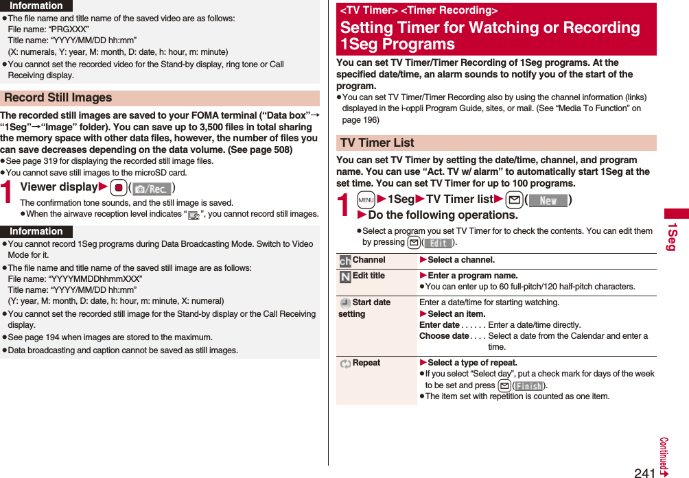 2411SegThe recorded still images are saved to your FOMA terminal (“Data box”→“1Seg”→“Image” folder). You can save up to 3,500 files in total sharing the memory space with other data files, however, the number of files you can save decreases depending on the data volume. (See page 508)pSee page 319 for displaying the recorded still image files.pYou cannot save still images to the microSD card.1Viewer displayOo()The confirmation tone sounds, and the still image is saved.pWhen the airwave reception level indicates “ ”, you cannot record still images.pThe file name and title name of the saved video are as follows:File name: “PRGXXX”Title name: “YYYY/MM/DD hh:mm”(X: numerals, Y: year, M: month, D: date, h: hour, m: minute)pYou cannot set the recorded video for the Stand-by display, ring tone or Call Receiving display.Record Still ImagesInformationInformationpYou cannot record 1Seg programs during Data Broadcasting Mode. Switch to Video Mode for it.pThe file name and title name of the saved still image are as follows:File name: “YYYYMMDDhhmmXXX”Title name: “YYYY/MM/DD hh:mm”(Y: year, M: month, D: date, h: hour, m: minute, X: numeral)pYou cannot set the recorded still image for the Stand-by display or the Call Receiving display.pSee page 194 when images are stored to the maximum.pData broadcasting and caption cannot be saved as still images. You can set TV Timer/Timer Recording of 1Seg programs. At the specified date/time, an alarm sounds to notify you of the start of the program.pYou can set TV Timer/Timer Recording also by using the channel information (links) displayed in the i-αppli Program Guide, sites, or mail. (See “Media To Function” on page 196)You can set TV Timer by setting the date/time, channel, and program name. You can use “Act. TV w/ alarm” to automatically start 1Seg at the set time. You can set TV Timer for up to 100 programs.1m1SegTV Timer listl()Do the following operations.pSelect a program you set TV Timer for to check the contents. You can edit them by pressing l().&lt;TV Timer&gt; &lt;Timer Recording&gt;Setting Timer for Watching or Recording 1Seg ProgramsTV Timer ListChannel Select a channel.Edit title Enter a program name.pYou can enter up to 60 full-pitch/120 half-pitch characters.Start date settingEnter a date/time for starting watching.Select an item.Enter date . . . . . . Enter a date/time directly.Choose date . . . . Select a date from the Calendar and enter a time.Repeat Select a type of repeat.pIf you select “Select day”, put a check mark for days of the week to be set and press l().pThe item set with repetition is counted as one item.