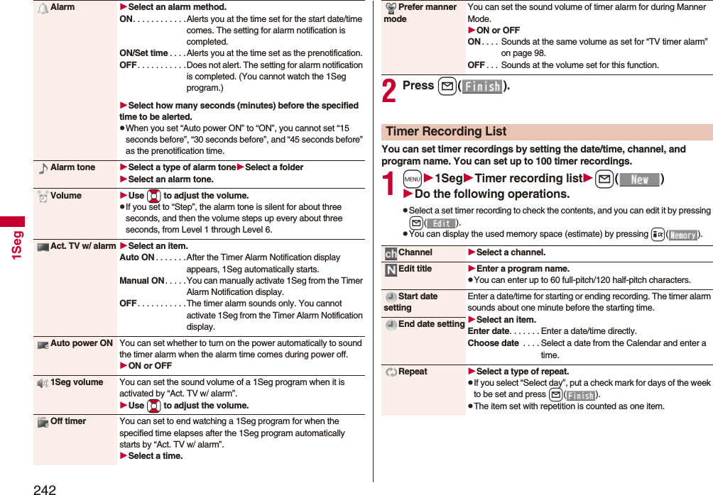 2421SegAlarm Select an alarm method.ON. . . . . . . . . . . .Alerts you at the time set for the start date/time comes. The setting for alarm notification is completed.ON/Set time . . . .Alerts you at the time set as the prenotification.OFF. . . . . . . . . . .Does not alert. The setting for alarm notification is completed. (You cannot watch the 1Seg program.)Select how many seconds (minutes) before the specified time to be alerted.pWhen you set “Auto power ON” to “ON”, you cannot set “15 seconds before”, “30 seconds before”, and “45 seconds before” as the prenotification time.Alarm tone Select a type of alarm toneSelect a folderSelect an alarm tone.Volume Use Bo to adjust the volume.pIf you set to “Step”, the alarm tone is silent for about three seconds, and then the volume steps up every about three seconds, from Level 1 through Level 6.Act. TV w/ alarm Select an item.Auto ON . . . . . . .After the Timer Alarm Notification display appears, 1Seg automatically starts.Manual ON. . . . .You can manually activate 1Seg from the Timer Alarm Notification display.OFF. . . . . . . . . . .The timer alarm sounds only. You cannot activate 1Seg from the Timer Alarm Notification display.Auto power ON You can set whether to turn on the power automatically to sound the timer alarm when the alarm time comes during power off.ON or OFF1Seg volume You can set the sound volume of a 1Seg program when it is activated by “Act. TV w/ alarm”.Use Bo to adjust the volume.Off timer You can set to end watching a 1Seg program for when the specified time elapses after the 1Seg program automatically starts by “Act. TV w/ alarm”.Select a time.2Press l().You can set timer recordings by setting the date/time, channel, and program name. You can set up to 100 timer recordings.1m1SegTimer recording listl()Do the following operations.pSelect a set timer recording to check the contents, and you can edit it by pressing l().pYou can display the used memory space (estimate) by pressing i().Prefer manner modeYou can set the sound volume of timer alarm for during Manner Mode.ON or OFFON . . . . Sounds at the same volume as set for “TV timer alarm” on page 98.OFF . . . Sounds at the volume set for this function.Timer Recording ListChannel Select a channel.Edit title Enter a program name.pYou can enter up to 60 full-pitch/120 half-pitch characters.Start date settingEnter a date/time for starting or ending recording. The timer alarm sounds about one minute before the starting time.Select an item.Enter date. . . . . . . Enter a date/time directly.Choose date  . . . . Select a date from the Calendar and enter a time.End date settingRepeat Select a type of repeat.pIf you select “Select day”, put a check mark for days of the week to be set and press l().pThe item set with repetition is counted as one item.