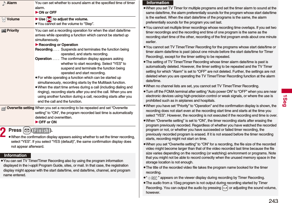 2431Seg2Press l().pWhen the confirmation display appears asking whether to set the timer recording, select “YES”. If you select “YES (default)”, the same confirmation display does not appear afterward.Alarm You can set whether to sound alarm at the specified time of timer alarm.ON or OFFVolume Use Bo to adjust the volume.pYou cannot set the volume to “Step”.Priority You can set a recording operation for when the start date/time arrives while operating a function which cannot be started up simultaneously.Recording or OperationRecording. . . .  Suspends and terminates the function being operated, and starts recording.Operation . . . .  The confirmation display appears asking whether to start recording. Select “YES” to suspend and terminate the function being operated and start recording.pFor while operating a function which can be started up simultaneously, recording starts by the Multitask function.pWhen the start time arrives during a call (including dialing and ringing), recording starts after you end the call. When you are using another function during a call, recording starts after you end the call and the function.Overwrite settingWhen you set a recording to be repeated and set “Overwrite setting” to “ON”, the program recorded last time is automatically deleted and overwritten.OFF or ONInformationpYou can set TV Timer/Timer Recording also by using the program information displayed in the i-αppli Program Guide, sites, or mail. In that case, the registration display might appear with the start date/time, end date/time, channel, and program name entered.pWhen you set TV Timer for multiple programs and set the timer alarm to sound at the same date/time, the alarm preferentially sounds for the program whose start date/time is the earliest. When the start date/time of the programs is the same, the alarm preferentially sounds for the program you set last.pYou cannot set multiple timer recordings whose recording time overlaps. If you set two timer recordings and the recording end time of one program is the same as the recording start time of the other, recording of the first program ends about one minute earlier.pYou cannot set TV Timer/Timer Recording for the programs whose start date/time or timer alarm date/time is past (about one minute before the start date/time for Timer Recording), except for the timer setting to be repeated.pThe setting of TV Timer/Timer Recording whose timer alarm date/time is past is automatically deleted. However, the timer setting to be repeated and the TV Timer setting for which “Alarm” is set to “OFF” are not deleted. Further, the settings are not deleted when you are operating the TV Timer/Timer Recording function at the alarm date/time.pWhen no channel lists are set, you cannot set TV Timer/Timer Recording.pTurn off the FOMA terminal after setting “Auto power ON” to “OFF” when you are near electronic devices using high-precision control or weak signals, or where the use is prohibited such as in airplanes and hospitals.pWhen you have set “Priority” to “Operation” and the confirmation display is shown, the recording does not start even at the recording start time and starts at the time you select “YES”. However, the recording is not executed if the recording end time is over.pWhen “Overwrite setting” is set to “ON”, the timer recording starts after erasing the program previously recorded. Regardless of whether you have watched the recorded program or not, or whether you have succeeded or failed timer recording, the previously recorded program is erased. If it is not erased before the timer recording starts, recording might not start on time.pWhen you set “Overwrite setting” to “ON” for a recording, the file size of the recorded video might become larger than that of the video recorded last time because the file size varies depending on the recording (or watching) environment or programs. Note that you might not be able to record correctly when the unused memory space in the storage location is not enough.pThe title of the recorded video file takes the program name booked for the timer recording.p“ ” appears on the viewer display during recording by Timer Recording.pThe audio from a 1Seg program is not output during recording started by Timer Recording. You can output the audio by pressing -r or adjusting the sound volume, however.Information