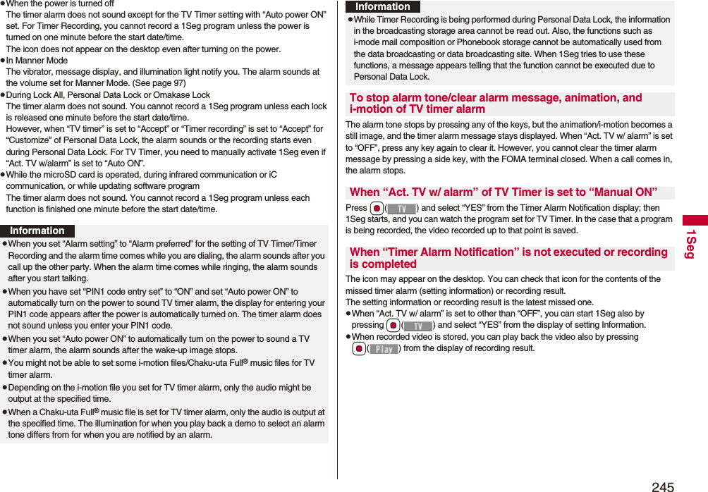 2451SegpWhen the power is turned offThe timer alarm does not sound except for the TV Timer setting with “Auto power ON” set. For Timer Recording, you cannot record a 1Seg program unless the power is turned on one minute before the start date/time.The icon does not appear on the desktop even after turning on the power.pIn Manner ModeThe vibrator, message display, and illumination light notify you. The alarm sounds at the volume set for Manner Mode. (See page 97)pDuring Lock All, Personal Data Lock or Omakase LockThe timer alarm does not sound. You cannot record a 1Seg program unless each lock is released one minute before the start date/time.However, when “TV timer” is set to “Accept” or “Timer recording” is set to “Accept” for “Customize” of Personal Data Lock, the alarm sounds or the recording starts even during Personal Data Lock. For TV Timer, you need to manually activate 1Seg even if “Act. TV w/alarm” is set to “Auto ON”.pWhile the microSD card is operated, during infrared communication or iC communication, or while updating software programThe timer alarm does not sound. You cannot record a 1Seg program unless each function is finished one minute before the start date/time.InformationpWhen you set “Alarm setting” to “Alarm preferred” for the setting of TV Timer/Timer Recording and the alarm time comes while you are dialing, the alarm sounds after you call up the other party. When the alarm time comes while ringing, the alarm sounds after you start talking.pWhen you have set “PIN1 code entry set” to “ON” and set “Auto power ON” to automatically turn on the power to sound TV timer alarm, the display for entering your PIN1 code appears after the power is automatically turned on. The timer alarm does not sound unless you enter your PIN1 code.pWhen you set “Auto power ON” to automatically turn on the power to sound a TV timer alarm, the alarm sounds after the wake-up image stops.pYou might not be able to set some i-motion files/Chaku-uta Full® music files for TV timer alarm.pDepending on the i-motion file you set for TV timer alarm, only the audio might be output at the specified time.pWhen a Chaku-uta Full® music file is set for TV timer alarm, only the audio is output at the specified time. The illumination for when you play back a demo to select an alarm tone differs from for when you are notified by an alarm.The alarm tone stops by pressing any of the keys, but the animation/i-motion becomes a still image, and the timer alarm message stays displayed. When “Act. TV w/ alarm” is set to “OFF”, press any key again to clear it. However, you cannot clear the timer alarm message by pressing a side key, with the FOMA terminal closed. When a call comes in, the alarm stops.Press Oo( ) and select “YES” from the Timer Alarm Notification display; then 1Seg starts, and you can watch the program set for TV Timer. In the case that a program is being recorded, the video recorded up to that point is saved.The icon may appear on the desktop. You can check that icon for the contents of the missed timer alarm (setting information) or recording result.The setting information or recording result is the latest missed one.pWhen “Act. TV w/ alarm” is set to other than “OFF”, you can start 1Seg also by pressing Oo( ) and select “YES” from the display of setting Information.pWhen recorded video is stored, you can play back the video also by pressing Oo( ) from the display of recording result.pWhile Timer Recording is being performed during Personal Data Lock, the information in the broadcasting storage area cannot be read out. Also, the functions such as i-mode mail composition or Phonebook storage cannot be automatically used from the data broadcasting or data broadcasting site. When 1Seg tries to use these functions, a message appears telling that the function cannot be executed due to Personal Data Lock.To stop alarm tone/clear alarm message, animation, and i-motion of TV timer alarmWhen “Act. TV w/ alarm” of TV Timer is set to “Manual ON”When “Timer Alarm Notification” is not executed or recording is completedInformation