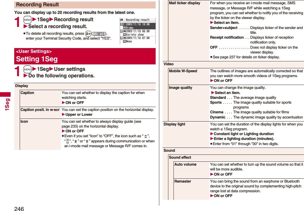2461SegYou can display up to 20 recording results from the latest one. 1m1SegRecording resultSelect a recording result.pTo delete all recording results, press i(), enter your Terminal Security Code, and select “YES”.1m1SegUser settingsDo the following operations.Recording Result&lt;User Settings&gt;Setting 1SegDisplayCaption You can set whether to display the caption for when watching starts.ON or OFFCaption posit. in w-scr You can set the caption position on the horizontal display.Upper or LowerIcon You can set whether to always display guide (see page 233) on the horizontal display.ON or OFFpEven if you set “Icon” to “OFF”, the icon such as “ ”, “ ”, “ ” or “ ” appears during communication or when an i-mode mail message or Message R/F comes in. Mail ticker display For when you receive an i-mode mail message, SMS message, or Message R/F while watching a 1Seg program, you can set whether to notify you of the receiving by the ticker on the viewer display.Select an item.Sender+subject . . . . . . Displays ticker of the sender and title.Receipt notification . . . Displays ticker of reception notification only.OFF  . . . . . . . . . . . . . . . . Does not display ticker on the viewer display.pSee page 237 for details on ticker display.VideoMobile W-Speed The outlines of images are automatically corrected so that you can watch more smooth videos of 1Seg programs. ON or OFFImage quality You can change the image quality. Select an item.Standard . . .  The average image qualitySports  . . . . .  The image quality suitable for sports programsCinema  . . . .  The image quality suitable for filmsDynamic  . . . The dynamic image quality by accentuationDisplay light You can set the duration of the display lights for when you watch a 1Seg program.Constant light or Lighting durationEnter a lighting duration (minutes).pEnter from “01” through “30” in two digits.SoundSound effectAuto volume You can set whether to turn up the sound volume so that it will be more audible.ON or OFFRemaster You can bring the sound from an earphone or Bluetooth device to the original sound by complementing high-pitch range lost at data compression.ON or OFF