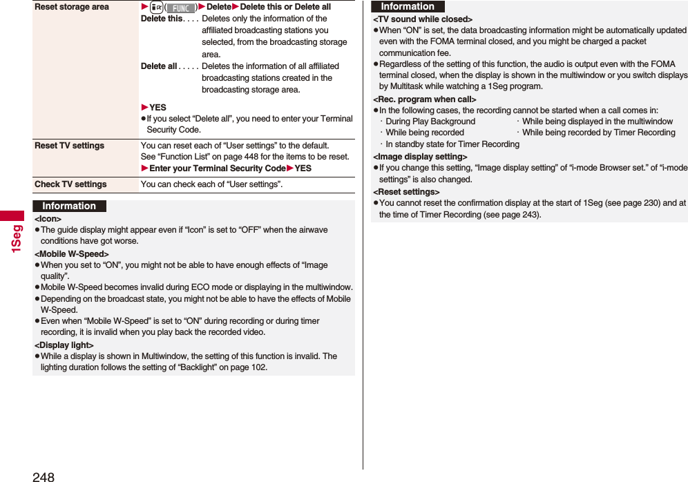 2481SegReset storage area i()DeleteDelete this or Delete allDelete this. . . .  Deletes only the information of the affiliated broadcasting stations you selected, from the broadcasting storage area.Delete all . . . . .  Deletes the information of all affiliated broadcasting stations created in the broadcasting storage area.YESpIf you select “Delete all”, you need to enter your Terminal Security Code.Reset TV settings You can reset each of “User settings” to the default.See “Function List” on page 448 for the items to be reset.Enter your Terminal Security CodeYESCheck TV settings You can check each of “User settings”.Information&lt;Icon&gt;pThe guide display might appear even if “Icon” is set to “OFF” when the airwave conditions have got worse.&lt;Mobile W-Speed&gt;pWhen you set to “ON”, you might not be able to have enough effects of “Image quality”.pMobile W-Speed becomes invalid during ECO mode or displaying in the multiwindow.pDepending on the broadcast state, you might not be able to have the effects of Mobile W-Speed.pEven when “Mobile W-Speed” is set to “ON” during recording or during timer recording, it is invalid when you play back the recorded video.&lt;Display light&gt;pWhile a display is shown in Multiwindow, the setting of this function is invalid. The lighting duration follows the setting of “Backlight” on page 102.&lt;TV sound while closed&gt;pWhen “ON” is set, the data broadcasting information might be automatically updated even with the FOMA terminal closed, and you might be charged a packet communication fee.pRegardless of the setting of this function, the audio is output even with the FOMA terminal closed, when the display is shown in the multiwindow or you switch displays by Multitask while watching a 1Seg program.&lt;Rec. program when call&gt;pIn the following cases, the recording cannot be started when a call comes in:・During Play Background ・While being displayed in the multiwindow・While being recorded  ・While being recorded by Timer Recording・In standby state for Timer Recording&lt;Image display setting&gt;pIf you change this setting, “Image display setting” of “i-mode Browser set.” of “i-mode settings” is also changed.&lt;Reset settings&gt;pYou cannot reset the confirmation display at the start of 1Seg (see page 230) and at the time of Timer Recording (see page 243).Information
