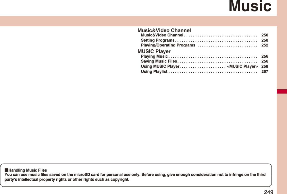 249MusicMusic&amp;Video ChannelMusic&amp;Video Channel . . . . . . . . . . . . . . . . . . . . . . . . . . . . . . . . .  250Setting Programs . . . . . . . . . . . . . . . . . . . . . . . . . . . . . . . . . . . . .  250Playing/Operating Programs  . . . . . . . . . . . . . . . . . . . . . . . . . . .  252MUSIC PlayerPlaying Music . . . . . . . . . . . . . . . . . . . . . . . . . . . . . . . . . . . . . . . .  256Saving Music Files . . . . . . . . . . . . . . . . . . . . . . . . . . . . . . . . . . . .  256Using MUSIC Player. . . . . . . . . . . . . . . . . . . . .  &lt;MUSIC Player&gt; 258Using Playlist . . . . . . . . . . . . . . . . . . . . . . . . . . . . . . . . . . . . . . . .  267■Handling Music FilesYou can use music files saved on the microSD card for personal use only. Before using, give enough consideration not to infringe on the third party’s intellectual property rights or other rights such as copyright.