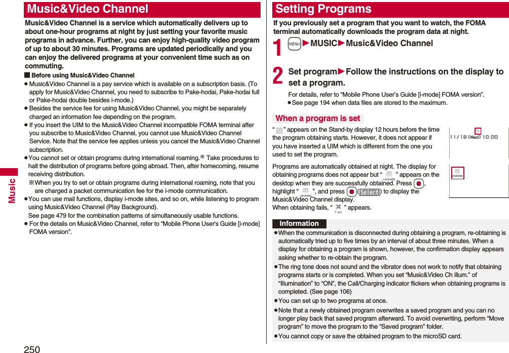 250MusicMusic&amp;Video Channel is a service which automatically delivers up to about one-hour programs at night by just setting your favorite music programs in advance. Further, you can enjoy high-quality video program of up to about 30 minutes. Programs are updated periodically and you can enjoy the delivered programs at your convenient time such as on commuting.■Before using Music&amp;Video ChannelpMusic&amp;Video Channel is a pay service which is available on a subscription basis. (To apply for Music&amp;Video Channel, you need to subscribe to Pake-hodai, Pake-hodai full or Pake-hodai double besides i-mode.)pBesides the service fee for using Music&amp;Video Channel, you might be separately charged an information fee depending on the program.pIf you insert the UIM to the Music&amp;Video Channel incompatible FOMA terminal after you subscribe to Music&amp;Video Channel, you cannot use Music&amp;Video Channel Service. Note that the service fee applies unless you cancel the Music&amp;Video Channel subscription.pYou cannot set or obtain programs during international roaming.※ Take procedures to halt the distribution of programs before going abroad. Then, after homecoming, resume receiving distribution.※When you try to set or obtain programs during international roaming, note that you are charged a packet communication fee for the i-mode communication. pYou can use mail functions, display i-mode sites, and so on, while listening to program using Music&amp;Video Channel (Play Background).See page 479 for the combination patterns of simultaneously usable functions.pFor the details on Music&amp;Video Channel, refer to “Mobile Phone User&apos;s Guide [i-mode] FOMA version”.Music&amp;Video ChannelIf you previously set a program that you want to watch, the FOMA terminal automatically downloads the program data at night.1mMUSICMusic&amp;Video Channel2Set programFollow the instructions on the display to set a program.For details, refer to “Mobile Phone User’s Guide [i-mode] FOMA version”.pSee page 194 when data files are stored to the maximum.“ ” appears on the Stand-by display 12 hours before the time the program obtaining starts. However, it does not appear if you have inserted a UIM which is different from the one you used to set the program.Programs are automatically obtained at night. The display for obtaining programs does not appear but “ ” appears on the desktop when they are successfully obtained. Press Oo, highlight “ ”, and press Oo( ) to display the Music&amp;Video Channel display. When obtaining fails, “ ” appears.Setting ProgramsWhen a program is setInformationpWhen the communication is disconnected during obtaining a program, re-obtaining is automatically tried up to five times by an interval of about three minutes. When a display for obtaining a program is shown, however, the confirmation display appears asking whether to re-obtain the program.pThe ring tone does not sound and the vibrator does not work to notify that obtaining programs starts or is completed. When you set “Music&amp;Video Ch illum.” of “Illumination” to “ON”, the Call/Charging indicator flickers when obtaining programs is completed. (See page 106)pYou can set up to two programs at once.pNote that a newly obtained program overwrites a saved program and you can no longer play back that saved program afterward. To avoid overwriting, perform “Move program” to move the program to the “Saved program” folder.pYou cannot copy or save the obtained program to the microSD card.