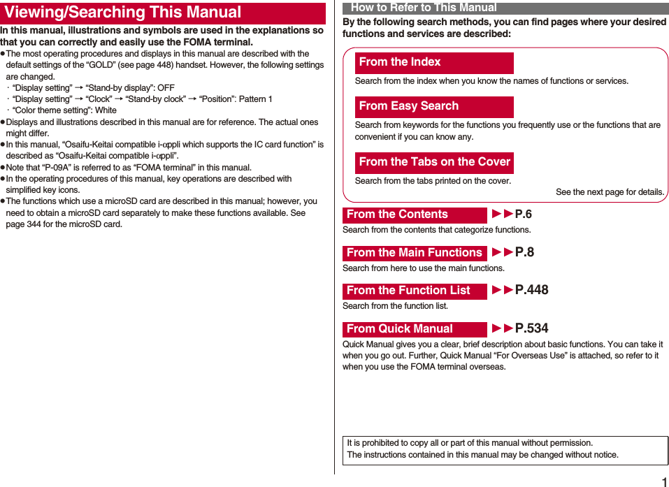 1Easy Search/Contents/PrecautionsEasy Search/Contents/PrecautionsIn this manual, illustrations and symbols are used in the explanations so that you can correctly and easily use the FOMA terminal.pThe most operating procedures and displays in this manual are described with the default settings of the “GOLD” (see page 448) handset. However, the following settings are changed.・“Display setting” → “Stand-by display”: OFF・“Display setting” → “Clock” → “Stand-by clock” → “Position”: Pattern 1・“Color theme setting”: WhitepDisplays and illustrations described in this manual are for reference. The actual ones might differ.pIn this manual, “Osaifu-Keitai compatible i-αppli which supports the IC card function” is described as “Osaifu-Keitai compatible i-αppli”.pNote that “P-09A” is referred to as “FOMA terminal” in this manual.pIn the operating procedures of this manual, key operations are described with simplified key icons.pThe functions which use a microSD card are described in this manual; however, you need to obtain a microSD card separately to make these functions available. See page 344 for the microSD card.Viewing/Searching This Manual By the following search methods, you can find pages where your desired functions and services are described:How to Refer to This ManualSearch from the index when you know the names of functions or services.Search from keywords for the functions you frequently use or the functions that are convenient if you can know any.Search from the tabs printed on the cover.See the next page for details.Search from the contents that categorize functions.Search from here to use the main functions.Search from the function list.Quick Manual gives you a clear, brief description about basic functions. You can take it when you go out. Further, Quick Manual “For Overseas Use” is attached, so refer to it when you use the FOMA terminal overseas.From the IndexFrom Easy SearchFrom the Tabs on the CoverFrom the Contents P.6From the Main Functions P.8From the Function List P.448From Quick Manual P.534It is prohibited to copy all or part of this manual without permission.The instructions contained in this manual may be changed without notice.