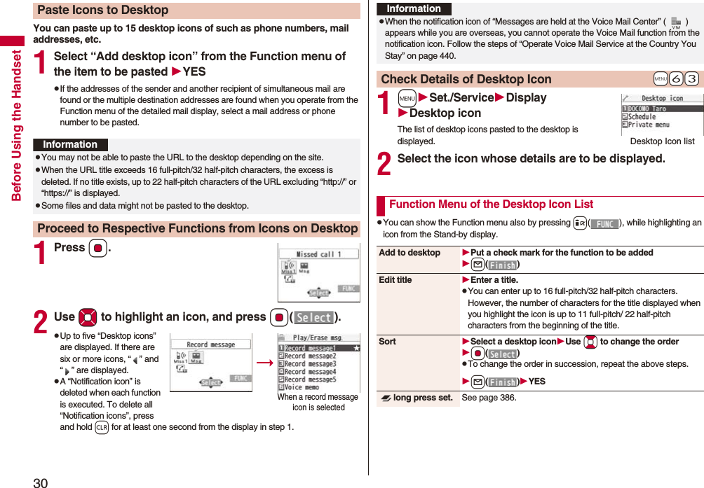 30Before Using the HandsetYou can paste up to 15 desktop icons of such as phone numbers, mail addresses, etc.1Select “Add desktop icon” from the Function menu of the item to be pasted YESpIf the addresses of the sender and another recipient of simultaneous mail are found or the multiple destination addresses are found when you operate from the Function menu of the detailed mail display, select a mail address or phone number to be pasted.1PressOo.2Use Mo to highlight an icon, and press Oo().pUp to five “Desktop icons” are displayed. If there are six or more icons, “ ” and “ ” are displayed.pA “Notification icon” is deleted when each function is executed. To delete all “Notification icons”, press and hold r for at least one second from the display in step 1.Paste Icons to DesktopInformationpYou may not be able to paste the URL to the desktop depending on the site.pWhen the URL title exceeds 16 full-pitch/32 half-pitch characters, the excess is deleted. If no title exists, up to 22 half-pitch characters of the URL excluding “http://” or “https://” is displayed.pSome files and data might not be pasted to the desktop.Proceed to Respective Functions from Icons on DesktopWhen a record message icon is selected 1mSet./ServiceDisplayDesktop iconThe list of desktop icons pasted to the desktop is displayed.2Select the icon whose details are to be displayed.pYou can show the Function menu also by pressing i( ), while highlighting an icon from the Stand-by display.InformationpWhen the notification icon of “Messages are held at the Voice Mail Center” ( ) appears while you are overseas, you cannot operate the Voice Mail function from the notification icon. Follow the steps of “Operate Voice Mail Service at the Country You Stay” on page 440.+m-6-3Check Details of Desktop IconDesktop Icon listFunction Menu of the Desktop Icon ListAdd to desktop Put a check mark for the function to be addedl()Edit title Enter a title.pYou can enter up to 16 full-pitch/32 half-pitch characters. However, the number of characters for the title displayed when you highlight the icon is up to 11 full-pitch/ 22 half-pitch characters from the beginning of the title.Sort Select a desktop iconUse Bo to change the orderOo()pTo change the order in succession, repeat the above steps.l()YESlong press set. See page 386.