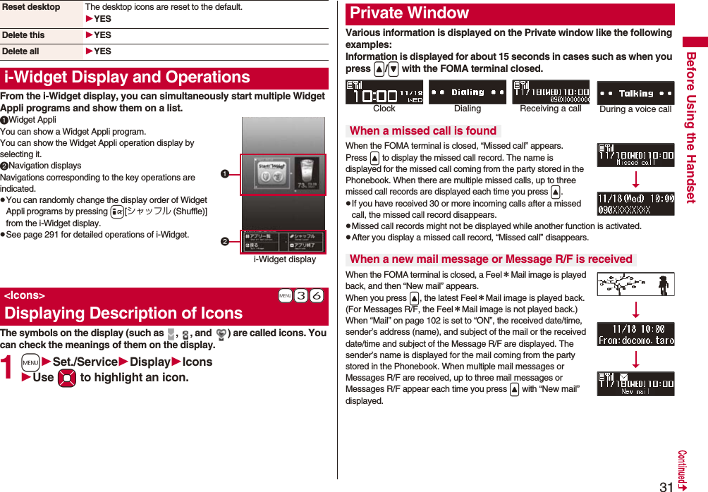 31Before Using the HandsetFrom the i-Widget display, you can simultaneously start multiple Widget Appli programs and show them on a list.Widget AppliYou can show a Widget Appli program. You can show the Widget Appli operation display by selecting it.Navigation displaysNavigations corresponding to the key operations are indicated.pYou can randomly change the display order of Widget Appli programs by pressing i[シャッフル (Shuffle)] from the i-Widget display.pSee page 291 for detailed operations of i-Widget.The symbols on the display (such as  ,  , and  ) are called icons. You can check the meanings of them on the display.1mSet./ServiceDisplayIconsUse Mo to highlight an icon.Reset desktop The desktop icons are reset to the default.YESDelete this YESDelete all YESi-Widget Display and Operations+m-3-6&lt;Icons&gt;Displaying Description of Iconsi-Widget displayVarious information is displayed on the Private window like the following examples:Information is displayed for about 15 seconds in cases such as when you press &lt;/&gt; with the FOMA terminal closed.When the FOMA terminal is closed, “Missed call” appears.Press &lt; to display the missed call record. The name is displayed for the missed call coming from the party stored in the Phonebook. When there are multiple missed calls, up to three missed call records are displayed each time you press &lt;.pIf you have received 30 or more incoming calls after a missed call, the missed call record disappears.pMissed call records might not be displayed while another function is activated.pAfter you display a missed call record, “Missed call” disappears.When the FOMA terminal is closed, a Feel＊Mail image is played back, and then “New mail” appears. When you press &lt;, the latest Feel＊Mail image is played back. (For Messages R/F, the Feel＊Mail image is not played back.)When “Mail” on page 102 is set to “ON”, the received date/time, sender’s address (name), and subject of the mail or the received date/time and subject of the Message R/F are displayed. The sender’s name is displayed for the mail coming from the party stored in the Phonebook. When multiple mail messages or Messages R/F are received, up to three mail messages or Messages R/F appear each time you press &lt; with “New mail” displayed.Private WindowWhen a missed call is foundWhen a new mail message or Message R/F is receivedClock Receiving a call During a voice callDialing