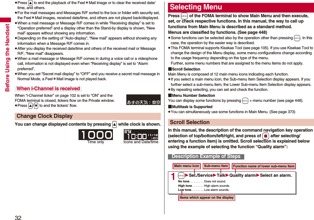 32Before Using the HandsetpPress &lt; to end the playback of the Feel＊Mail image or to clear the received date/time, and others.pFor the mail messages and Messages R/F sorted to the box or folder with security set, the Feel＊Mail images, received date/time, and others are not played back/displayed.pWhen a mail message or Message R/F comes in while “Receiving display” is set to “Operation preferred” and a display other than the Stand-by display is shown, “New mail” appears without showing any information.pDepending on the setting of “Auto-display”, “New mail” appears without showing any information when a Message R/F comes in.pAfter you display the received date/time and others of the received mail or Message R/F, “New mail” disappears.pWhen a mail message or Message R/F comes in during a voice call or a videophone call, information is not displayed even when “Receiving display” is set to “Alarm preferred”.pWhen you set “Secret mail display” to “OFF” and you receive a secret mail message in Normal Mode, a Feel＊Mail image is not played back.When “i-Channel ticker” on page 102 is set to “ON” and the FOMA terminal is closed, tickers flow on the Private window.pPress &lt;/&gt; to end the tickers’ flow.You can change displayed contents by pressing &lt; while clock is shown.When i-Channel is receivedChange Clock DisplayTime only Icons and Date/timePress m of the FOMA terminal to show Main Menu and then execute, set, or check respective functions. In this manual, the way to call up functions from Main Menu is described as a standard method.Menus are classified by functions. (See page 448)pSome functions can be selected also by the operation other than pressing m. In this case, the operation by the easier way is described.pThis FOMA terminal supports Kisekae Tool (see page 105). If you use Kisekae Tool to change the design of the Menu display, some menu configurations change according to the usage frequency depending on the type of the menu. Further, some menu numbers that are assigned to the menu items do not apply.■Scroll SelectionMain Menu is composed of 12 main menu icons indicating each function.pIf you select a main menu icon, the Sub-menu Item Selection display appears. If you further select a sub-menu item, the Lower Sub-menu Item Selection display appears. pBy repeating selecting, you can set and check the function.■Menu Number SelectionYou can display some functions by pressing m + menu number (see page 448).■Multitask is SupportedpYou can simultaneously use some functions in Main Menu. (See page 373)In this manual, the description of the command navigation key operation (selection of top/bottom/left/right, and press of Oo after selecting/entering a function item) is omitted. Scroll selection is explained below using the example of selecting the function “Quality alarm”:Selecting MenuScroll SelectionDescription Example of Steps1Main menu icon Sub-menu item Function name of lower sub-menu itemItems which appear on the displayNo tone. . . . . . . . . Does not sound.High tone. . . . . . . . High alarm sounds.Low tone. . . . . . . . Low alarm sounds.mSet./ServiceTalkQuality alarmSelect an alarm.
