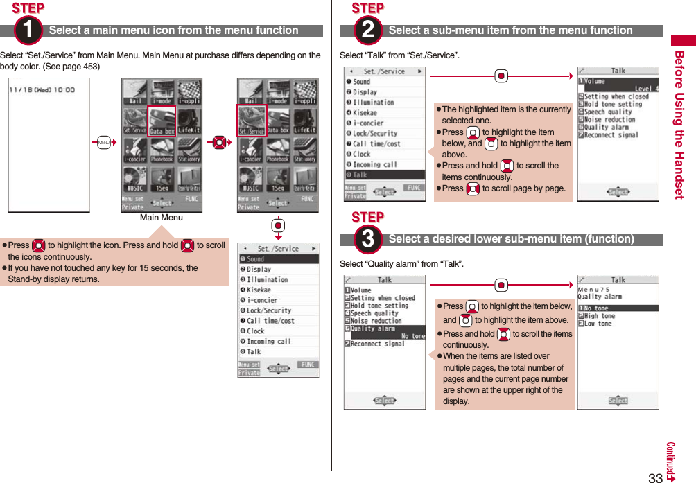 33Before Using the HandsetSelect “Set./Service” from Main Menu. Main Menu at purchase differs depending on the body color. (See page 453)Select a main menu icon from the menu function1 pPress *Mo to highlight the icon. Press and hold *Mo to scroll the icons continuously.pIf you have not touched any key for 15 seconds, the Stand-by display returns.+m*Mo*OoMain MenuSelect “Talk” from “Set./Service”.Select “Quality alarm” from “Talk”.Select a sub-menu item from the menu function2 Select a desired lower sub-menu item (function)*OopThe highlighted item is the currently selected one.pPress *Xo to highlight the item below, and *Zo to highlight the item above.pPress and hold *Bo to scroll the items continuously.pPress *No to scroll page by page.3 *OopPress *Xo to highlight the item below, and *Zo to highlight the item above.pPress and hold *Bo to scroll the items continuously.pWhen the items are listed over multiple pages, the total number of pages and the current page number are shown at the upper right of the display.