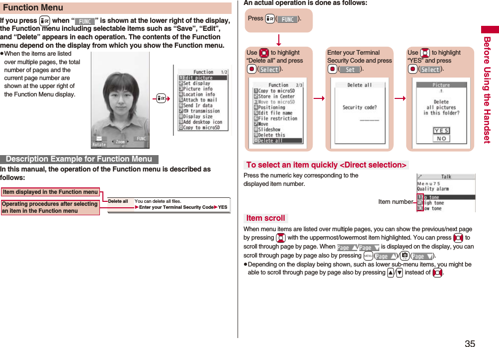 35Before Using the HandsetIf you press i when “ ” is shown at the lower right of the display, the Function menu including selectable items such as “Save”, “Edit”, and “Delete” appears in each operation. The contents of the Function menu depend on the display from which you show the Function menu.pWhen the items are listed over multiple pages, the total number of pages and the current page number are shown at the upper right of the Function Menu display.In this manual, the operation of the Function menu is described as follows:Function MenuDescription Example for Function Menu+iDelete all You can delete all files.Enter your Terminal Security CodeYES Item displayed in the Function menuOperating procedures after selecting an item in the Function menuAn actual operation is done as follows:Press the numeric key corresponding to the displayed item number.When menu items are listed over multiple pages, you can show the previous/next page by pressing Bo with the uppermost/lowermost item highlighted. You can press No to scroll through page by page. When  /  is displayed on the display, you can scroll through page by page also by pressing m()/c().pDepending on the display being shown, such as lower sub-menu items, you might be able to scroll through page by page also by pressing &lt;/&gt; instead of No.To select an item quickly &lt;Direct selection&gt;Item scrollPress +i().Use *Mo to highlight “Delete all” and press *Oo().Enter your Terminal Security Code and press *Oo().Use *Bo to highlight “YES” and press *Oo().Item number