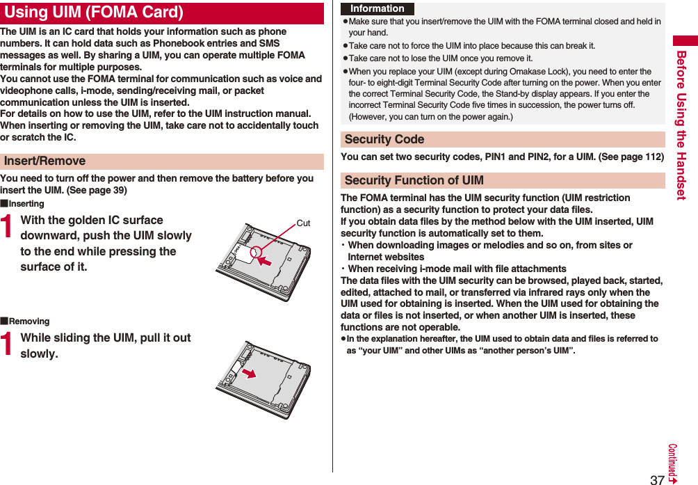 37Before Using the HandsetThe UIM is an IC card that holds your information such as phone numbers. It can hold data such as Phonebook entries and SMS messages as well. By sharing a UIM, you can operate multiple FOMA terminals for multiple purposes.You cannot use the FOMA terminal for communication such as voice and videophone calls, i-mode, sending/receiving mail, or packet communication unless the UIM is inserted.For details on how to use the UIM, refer to the UIM instruction manual.When inserting or removing the UIM, take care not to accidentally touch or scratch the IC.You need to turn off the power and then remove the battery before you insert the UIM. (See page 39)■Inserting1With the golden IC surface downward, push the UIM slowly to the end while pressing the surface of it.■Removing1While sliding the UIM, pull it out slowly.Using UIM (FOMA Card)Insert/RemoveCutYou can set two security codes, PIN1 and PIN2, for a UIM. (See page 112)The FOMA terminal has the UIM security function (UIM restriction function) as a security function to protect your data files.If you obtain data files by the method below with the UIM inserted, UIM security function is automatically set to them.・When downloading images or melodies and so on, from sites or Internet websites・When receiving i-mode mail with file attachmentsThe data files with the UIM security can be browsed, played back, started, edited, attached to mail, or transferred via infrared rays only when the UIM used for obtaining is inserted. When the UIM used for obtaining the data or files is not inserted, or when another UIM is inserted, these functions are not operable.pIn the explanation hereafter, the UIM used to obtain data and files is referred to as “your UIM” and other UIMs as “another person’s UIM”.InformationpMake sure that you insert/remove the UIM with the FOMA terminal closed and held in your hand.pTake care not to force the UIM into place because this can break it.pTake care not to lose the UIM once you remove it.pWhen you replace your UIM (except during Omakase Lock), you need to enter the four- to eight-digit Terminal Security Code after turning on the power. When you enter the correct Terminal Security Code, the Stand-by display appears. If you enter the incorrect Terminal Security Code five times in succession, the power turns off. (However, you can turn on the power again.)Security CodeSecurity Function of UIM