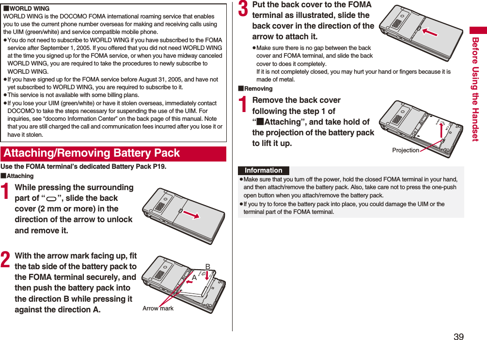 39Before Using the HandsetUse the FOMA terminal’s dedicated Battery Pack P19.■Attaching1While pressing the surrounding part of “ ”, slide the back cover (2 mm or more) in the direction of the arrow to unlock and remove it.2With the arrow mark facing up, fit the tab side of the battery pack to the FOMA terminal securely, and then push the battery pack into the direction B while pressing it against the direction A.■WORLD WINGWORLD WING is the DOCOMO FOMA international roaming service that enables you to use the current phone number overseas for making and receiving calls using the UIM (green/white) and service compatible mobile phone.pYou do not need to subscribe to WORLD WING if you have subscribed to the FOMA service after September 1, 2005. If you offered that you did not need WORLD WING at the time you signed up for the FOMA service, or when you have midway canceled WORLD WING, you are required to take the procedures to newly subscribe to WORLD WING.pIf you have signed up for the FOMA service before August 31, 2005, and have not yet subscribed to WORLD WING, you are required to subscribe to it.pThis service is not available with some billing plans.pIf you lose your UIM (green/white) or have it stolen overseas, immediately contact DOCOMO to take the steps necessary for suspending the use of the UIM. For inquiries, see “docomo Information Center” on the back page of this manual. Note that you are still charged the call and communication fees incurred after you lose it or have it stolen.Attaching/Removing Battery PackArrow mark3Put the back cover to the FOMA terminal as illustrated, slide the back cover in the direction of the arrow to attach it.pMake sure there is no gap between the back cover and FOMA terminal, and slide the back cover to does it completely.If it is not completely closed, you may hurt your hand or fingers because it is made of metal.■Removing1Remove the back cover following the step 1 of “■Attaching”, and take hold of the projection of the battery pack to lift it up.ProjectionInformationpMake sure that you turn off the power, hold the closed FOMA terminal in your hand, and then attach/remove the battery pack. Also, take care not to press the one-push open button when you attach/remove the battery pack.pIf you try to force the battery pack into place, you could damage the UIM or the terminal part of the FOMA terminal.