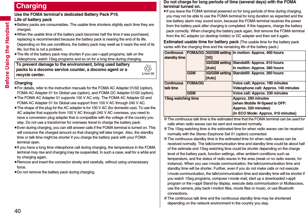 40Before Using the HandsetUse the FOMA terminal’s dedicated Battery Pack P19.Life of battery packpBattery packs are consumables. The usable time shortens slightly each time they are charged.pWhen the usable time of the battery pack becomes half the time it was purchased, replacing is recommended because the battery pack is nearing the end of its life. Depending on the use conditions, the battery pack may swell as it nears the end of its life, but this is not a problem.pThe life of the battery pack may shorten if you use i-αppli programs, talk on the videophone, watch 1Seg programs and so on for a long time during charging.ChargingpFor details, refer to the instruction manuals for the FOMA AC Adapter 01/02 (option), FOMA AC Adapter 01 for Global use (option), and FOMA DC Adapter 01/02 (option).pThe FOMA AC Adapter 01 supports 100 V AC only. The FOMA AC Adapter 02 and FOMA AC Adapter 01 for Global use support from 100 V AC through 240 V AC.pThe shape of the plug for the AC adapter is for 100 V AC (for domestic use). To use the AC adapter that supports from 100 V AC through 240 V AC overseas, you need to have a conversion plug adapter that is compatible with the voltage of the country you stay. Do not use a transformer for overseas travel to charge the battery pack.pEven during charging, you can still answer calls if the FOMA terminal is turned on. This will consume the charged amount so that charging will take longer. Also, the standby time or talk time might be shorter if you charge the battery pack with your FOMA terminal open.pIf you have a long time videophone call during charging, the temperature in the FOMA terminal may rise and charging may be suspended. In such a case, wait for a while and try charging again.pRemove and insert the connector slowly and carefully, without using unnecessary force.pDo not remove the battery pack during charging.ChargingTo prevent damage to the environment, bring used battery packs to a docomo service counter, a docomo agent or a recycle center.Li-ion 00Do not charge for long periods of time (several days) with the FOMA terminal turned on.pIf you leave the FOMA terminal powered on for long periods of time during charging, you may not be able to use the FOMA terminal for long duration as expected and the low battery alarm may sound soon, because the FOMA terminal receives the power from the battery pack after charging is completed. If this happens, charge the battery pack correctly. When charging the battery pack again, first remove the FOMA terminal from the AC adapter (or desktop holder) or DC adapter and then set it again.Estimated usable time for battery pack (The usable time for the battery pack varies with the charging time and the remaining life of the battery pack.)※The continuous talk time is the estimated time that the FOMA terminal can be used for calls when radio waves can be sent and received normally.※The 1Seg watching time is the estimated time for when radio waves can be received normally with the Stereo Earphone Set 01 (option) connected.※The continuous standby time is the estimated time for when radio waves can be received normally. The talk/communication time and standby time could be about half of the estimate and 1Seg watching time could be shorter depending on the charge level of the battery pack, function settings, other ambient conditions such as temperature, and the status of radio waves in the area (weak or no radio waves, for instance). When you use i-mode communication, the talk/communication time and standby time will be shorter. Further, even if you do not make calls or not execute i-mode communication, the talk/communication time and standby time will be shorter if you watch 1Seg programs, compose i-mode mail, start up a downloaded i-αppli program or the i-αppli Stand-by display, execute data communication or Multiaccess, use the camera, play back i-motion files, movie files or music, or use Bluetooth connections.※The continuous talk time and the continuous standby time may be shortened depending on the network environment in the country you stay.Continuous standby timeFOMA/3G3G/GSM setting[3G]In motion: Approx. 400 hours3G/GSM setting[Auto]Standstill: Approx. 610 hoursIn motion: Approx. 380 hoursGSM3G/GSM setting[Auto]Standstill: Approx. 260 hoursContinuous talk timeFOMA/3G Voice call: Approx. 190 minutesVideophone call: Approx. 140 minutesGSM Voice call: Approx. 230 minutes1Seg watching time Approx. 290 minutes(when Mobile W-Speed is OFF: Approx. 320 minutes)(in ECO Mode: Approx. 410 minutes)