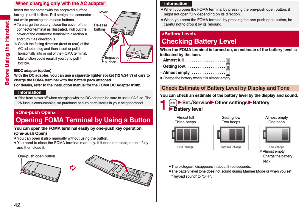 42Before Using the HandsetInsert the connector with the engraved surface facing up until it clicks. Pull straight the connector out while pressing the release buttons.pTo charge the battery, place the cover of the connector terminal as illustrated. Pull out the cover of the connector terminal to direction A, and turn it as direction B.※Check the facing direction (front or rear) of the AC adapter plug and then insert or pull it horizontally into or out of the FOMA terminal. Malfunction could result if you try to pull it forcibly.■DC adapter (option)With the DC adapter, you can use a cigarette lighter socket (12 V/24 V) of cars to charge the FOMA terminal with the battery pack attached. For details, refer to the instruction manual for the FOMA DC Adapter 01/02.You can open the FOMA terminal easily by one-push key operation. (One-push Open)pYou can open it also manually without using the button.pYou need to close the FOMA terminal manually. If it does not close, open it fully and then close it.When charging only with the AC adapterCoverRelease buttonsEngraved surfaceInformationpIf the fuse blows off when charging with the DC adapter, be sure to use a 2A fuse. The 2A fuse is consumables, so purchase at auto parts stores in your neighborhood.&lt;One-push Open&gt;Opening FOMA Terminal by Using a ButtonOne-push open buttonWhen the FOMA terminal is turned on, an estimate of the battery level is indicated by the icon.・Almost full . . . . . . . . . . . . . . . . . . .・Getting low. . . . . . . . . . . . . . . . . . .・Almost empty  . . . . . . . . . . . . . . . .pCharge the battery when it is almost empty.You can check an estimate of the battery level by the display and sound.1mSet./ServiceOther settingsBatteryBattery levelpThe pictogram disappears in about three seconds.pThe battery level tone does not sound during Manner Mode or when you set “Keypad sound” to “OFF”.InformationpWhen you open the FOMA terminal by pressing the one-push open button, it might not open fully depending on its direction.pWhen you open the FOMA terminal by pressing the one-push open button, be careful not to drop it by its rebound.&lt;Battery Level&gt;Checking Battery LevelCheck Estimate of Battery Level by Display and ToneAlmost full Getting low Almost empty※Almost empty. Charge the battery pack.Three beeps Two beeps One beep