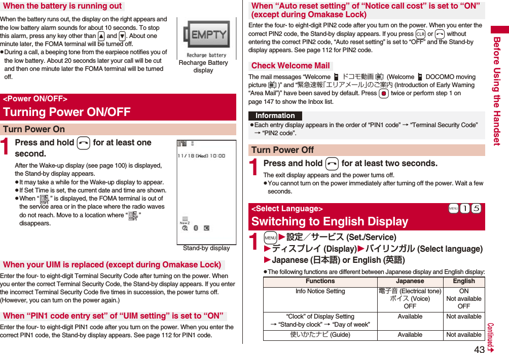 43Before Using the HandsetWhen the battery runs out, the display on the right appears and the low battery alarm sounds for about 10 seconds. To stop this alarm, press any key other than &lt; and &gt;. About one minute later, the FOMA terminal will be turned off.pDuring a call, a beeping tone from the earpiece notifies you of the low battery. About 20 seconds later your call will be cut and then one minute later the FOMA terminal will be turned off.1Press and hold h for at least one second.After the Wake-up display (see page 100) is displayed, the Stand-by display appears.pIt may take a while for the Wake-up display to appear.pIf Set Time is set, the current date and time are shown.pWhen “ ” is displayed, the FOMA terminal is out of the service area or in the place where the radio waves do not reach. Move to a location where “ ” disappears.Enter the four- to eight-digit Terminal Security Code after turning on the power. When you enter the correct Terminal Security Code, the Stand-by display appears. If you enter the incorrect Terminal Security Code five times in succession, the power turns off. (However, you can turn on the power again.)Enter the four- to eight-digit PIN1 code after you turn on the power. When you enter the correct PIN1 code, the Stand-by display appears. See page 112 for PIN1 code.When the battery is running outRecharge Battery display&lt;Power ON/OFF&gt;Turning Power ON/OFFTurn Power OnStand-by displayWhen your UIM is replaced (except during Omakase Lock)When “PIN1 code entry set” of “UIM setting” is set to “ON”Enter the four- to eight-digit PIN2 code after you turn on the power. When you enter the correct PIN2 code, the Stand-by display appears. If you press r or h without entering the correct PIN2 code, “Auto reset setting” is set to “OFF” and the Stand-by display appears. See page 112 for PIN2 code.The mail messages “Welcome ドコモ動画  (Welcome DOCOMO moving picture )” and “緊急速報「エリアメール」のご案内 (Introduction of Early Warning “Area Mail”)” have been saved by default. Press Oo twice or perform step 1 on page 147 to show the Inbox list.1Press and hold h for at least two seconds.The exit display appears and the power turns off.pYou cannot turn on the power immediately after turning off the power. Wait a few seconds.1m設定／サービス (Set./Service)ディスプレイ (Display)バイリンガル (Select language)Japanese (日本語) or English (英語)pThe following functions are different between Japanese display and English display:When “Auto reset setting” of “Notice call cost” is set to “ON” (except during Omakase Lock)Check Welcome MailInformationpEach entry display appears in the order of “PIN1 code” → “Terminal Security Code” → “PIN2 code”.Turn Power Off+m-1-5&lt;Select Language&gt;Switching to English DisplayFunctions Japanese EnglishInfo Notice Setting 電子音 (Electrical tone)ボイス (Voice)OFFONNot availableOFF“Clock” of Display Setting→ “Stand-by clock” → “Day of week” Available Not available使いかたナビ (Guide) Available Not available