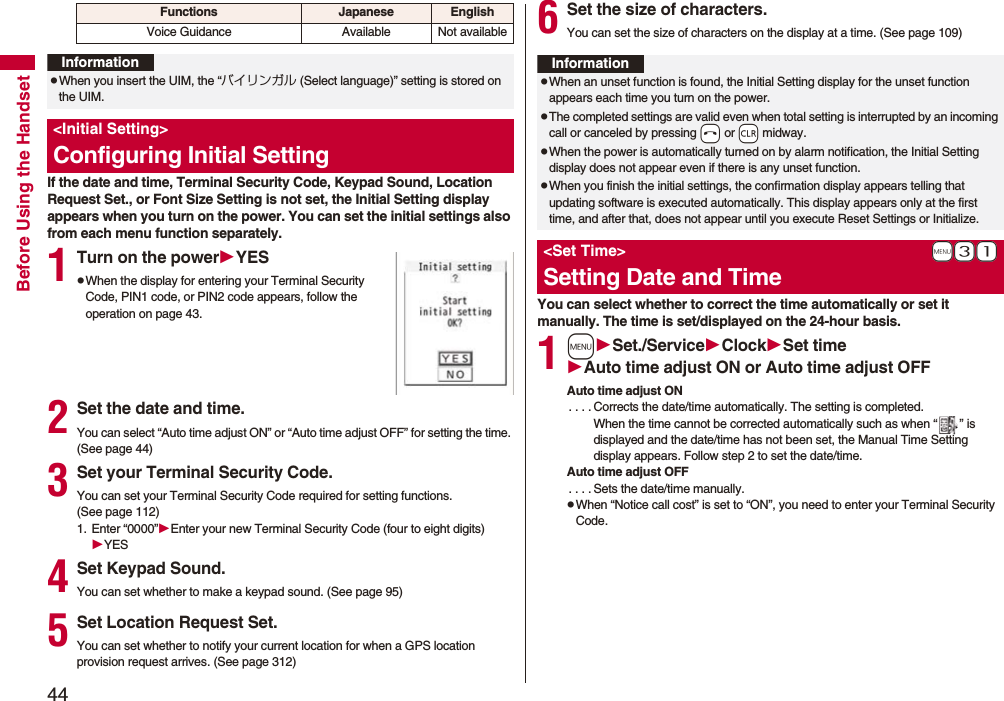 44Before Using the HandsetIf the date and time, Terminal Security Code, Keypad Sound, Location Request Set., or Font Size Setting is not set, the Initial Setting display appears when you turn on the power. You can set the initial settings also from each menu function separately.1Turn on the powerYESpWhen the display for entering your Terminal Security Code, PIN1 code, or PIN2 code appears, follow the operation on page 43.2Set the date and time.You can select “Auto time adjust ON” or “Auto time adjust OFF” for setting the time. (See page 44)3Set your Terminal Security Code.You can set your Terminal Security Code required for setting functions. (See page 112)1. Enter “0000”Enter your new Terminal Security Code (four to eight digits)YES4Set Keypad Sound.You can set whether to make a keypad sound. (See page 95)5Set Location Request Set.You can set whether to notify your current location for when a GPS location provision request arrives. (See page 312)Voice Guidance Available Not availableFunctions Japanese EnglishInformationpWhen you insert the UIM, the “バイリンガル (Select language)” setting is stored on the UIM.&lt;Initial Setting&gt;Configuring Initial Setting6Set the size of characters.You can set the size of characters on the display at a time. (See page 109)You can select whether to correct the time automatically or set it manually. The time is set/displayed on the 24-hour basis.1mSet./ServiceClockSet timeAuto time adjust ON or Auto time adjust OFFAuto time adjust ON. . . . Corrects the date/time automatically. The setting is completed.When the time cannot be corrected automatically such as when “ ” is displayed and the date/time has not been set, the Manual Time Setting display appears. Follow step 2 to set the date/time.Auto time adjust OFF. . . . Sets the date/time manually.pWhen “Notice call cost” is set to “ON”, you need to enter your Terminal Security Code.InformationpWhen an unset function is found, the Initial Setting display for the unset function appears each time you turn on the power.pThe completed settings are valid even when total setting is interrupted by an incoming call or canceled by pressing -h or -r midway.pWhen the power is automatically turned on by alarm notification, the Initial Setting display does not appear even if there is any unset function.pWhen you finish the initial settings, the confirmation display appears telling that updating software is executed automatically. This display appears only at the first time, and after that, does not appear until you execute Reset Settings or Initialize.+m-3-1&lt;Set Time&gt;Setting Date and Time
