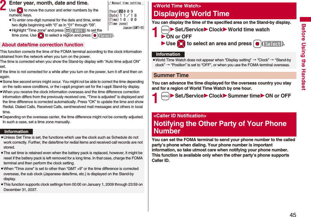 45Before Using the Handset2Enter year, month, date and time.Use Mo to move the cursor and enter numbers by the numeric keys.pTo enter one-digit numeral for the date and time, enter two digits beginning with “0” as in “01” through “09”.pHighlight “Time zone” and press l( ) to set the time zone. Use Mo to select a region and press Oo().This function corrects the time of the FOMA terminal according to the clock information obtained from the network when you turn on the power. The time is corrected when you show the Stand-by display with “Auto time adjust ON” set. If the time is not corrected for a while after you turn on the power, turn it off and then on again.pSome few second errors might occur. You might not be able to correct the time depending on the radio wave conditions, or the i-αppli program set for the i-αppli Stand-by display.pWhen you receive the clock information overseas and the time difference correction information differs from the previously received one, “Time is adjusted” is displayed and the time difference is corrected automatically. Press “OK” to update the time and show Redial, Dialed Calls, Received Calls, sent/received mail messages and others in local time.pDepending on the overseas carrier, the time difference might not be correctly adjusted. In such a case, set a time zone manually.About date/time correction functionInformationpUnless Set Time is set, the functions which use the clock such as Schedule do not work correctly. Further, the date/time for redial items and received call records are not stored.pThe set time is retained even when the battery pack is replaced, however, it might be reset if the battery pack is left removed for a long time. In that case, charge the FOMA terminal and then perform the clock setting.pWhen “Time zone” is set to other than “GMT +9” or the time difference is corrected overseas, the sub clock (Japanese date/time, etc.) is displayed on the Stand-by display.pThis function supports clock settings from 00:00 on January 1, 2009 through 23:59 on December 31, 2037.You can display the time of the specified area on the Stand-by display.1mSet./ServiceClockWorld time watchON or OFFUse Mo to select an area and press Oo().You can advance the time displayed for the overseas country you stay and for a region of World Time Watch by one hour.1mSet./ServiceClockSummer timeON or OFFYou can set the FOMA terminal to send your phone number to the called party’s phone when dialing. Your phone number is important information, so take utmost care when notifying your phone number. This function is available only when the other party’s phone supports Caller ID.&lt;World Time Watch&gt;Displaying World TimeInformationpWorld Time Watch does not appear when “Display setting” → “Clock” → “Stand-by clock” → “Position” is set to “OFF”, or when you use the FOMA terminal overseas.Summer Time&lt;Caller ID Notification&gt;Notifying the Other Party of Your Phone Number