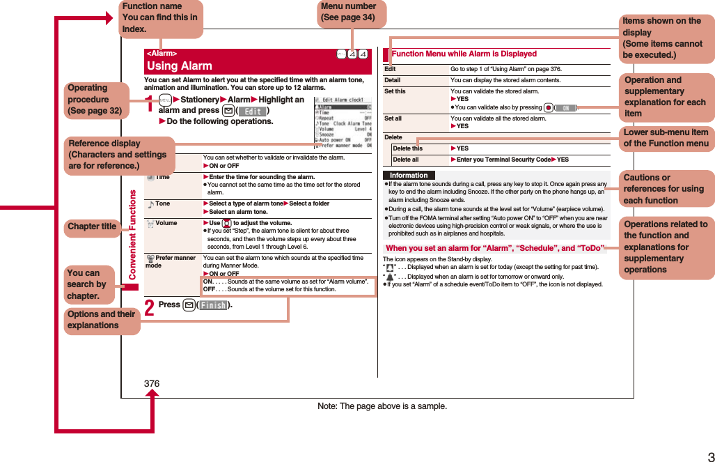 3Easy Search/Contents/Precautions376Convenient FunctionsYou can set Alarm to alert you at the specified time with an alarm tone, animation and illumination. You can store up to 12 alarms.1mStationeryAlarmHighlight an alarm and press l()Do the following operations.2Press l().+m-4-4&lt;Alarm&gt;Using AlarmAlarm You can set whether to validate or invalidate the alarm.ON or OFFTime Enter the time for sounding the alarm.pYou cannot set the same time as the time set for the stored alarm.Tone Select a type of alarm toneSelect a folderSelect an alarm tone.Volume Use Bo to adjust the volume.pIf you set “Step”, the alarm tone is silent for about three seconds, and then the volume steps up every about three seconds, from Level 1 through Level 6.Prefer manner modeYou can set the alarm tone which sounds at the specified time during Manner Mode.ON or OFFON. . . . . Sounds at the same volume as set for “Alarm volume”.OFF. . . . Sounds at the volume set for this function.The icon appears on the Stand-by display.“” . . . Displayed when an alarm is set for today (except the setting for past time).“” . . . Displayed when an alarm is set for tomorrow or onward only.pIf you set “Alarm” of a schedule event/ToDo item to “OFF”, the icon is not displayed.Function Menu while Alarm is DisplayedEdit Go to step 1 of “Using Alarm” on page 376.Detail You can display the stored alarm contents.Set this You can validate the stored alarm.YESpYou can validate also by pressing Oo().Set all You can validate all the stored alarm.YESDeleteDelete this YESDelete all Enter you Terminal Security CodeYESInformationpIf the alarm tone sounds during a call, press any key to stop it. Once again press any key to end the alarm including Snooze. If the other party on the phone hangs up, an alarm including Snooze ends.pDuring a call, the alarm tone sounds at the level set for “Volume” (earpiece volume).pTurn off the FOMA terminal after setting “Auto power ON” to “OFF” when you are near electronic devices using high-precision control or weak signals, or where the use is prohibited such as in airplanes and hospitals.When you set an alarm for “Alarm”, “Schedule”, and “ToDo”Note: The page above is a sample.Menu number(See page 34)Function nameYou can find this in Index.Operating procedure(See page 32)Reference display (Characters and settings are for reference.)Options and their explanationsItems shown on the display(Some items cannot be executed.)Operation and supplementary explanation for each itemOperations related to the function and explanations for supplementary operationsChapter titleYou can search by chapter.Cautions or references for using each functionLower sub-menu item of the Function menu