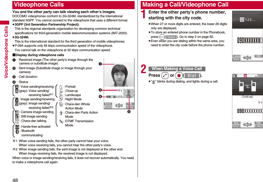 48Voice/Videophone CallsYou and the other party can talk viewing each other’s images.DOCOMO videophones conform to 3G-324M, standardized by the international standard 3GPP. You cannot connect to the videophone that uses a different format.p3GPP (3rd Generation Partnership Project):This is the regional standards organization for developing common technical specifications for third-generation mobile telecommunication systems (IMT-2000).p3G-324M:This is the international standard for the third generation of mobile videophones.pP-09A supports only 64 kbps communication speed of the videophone. You cannot talk on the videophone at 32 kbps communication speed.■Display during videophone calls…Received image (The other party’s image through the camera or substitute image)…Sent image (Substitute image or Image through your camera)…Call duration※1 When voice sending fails, the other party cannot hear your voice.When voice receiving fails, you cannot hear the other party’s voice.※2 When image sending fails, the sent image is not displayed at the other end.When image receiving fails, the received image is not displayed.When voice or image sending/receiving fails, it does not recover automatically. You need to make a videophone call again.Videophone Calls…Status: Voice sending/receiving(gray): Voice sending/receiving failed※1: Image sending/receiving(gray): Image sending/receiving failed※2: Camera image sending: Still image sending: Chara-den talking: Hands-free activated: Bluetooth communicating: Portrait: Close-up: Landscape: Night Mode: Chara-den Whole Action Mode: Chara-den Parts Action Mode: DTMF Transmission Mode1Enter the other party’s phone number, starting with the city code.pWhen 27 or more digits are entered, the lower 26 digits only are displayed.pTo store an entered phone number in the Phonebook, press m( ). Go to step 2 on page 82.pEven when you are dialing within the same area, you need to enter the city code before the phone number.2Press d or Oo().p“ ” blinks during dialing, and lights during a call.Making a Call/Videophone CallWhen Making a Voice Call