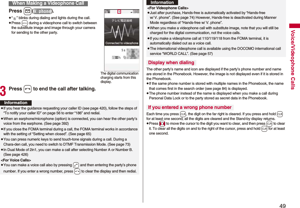 49Voice/Videophone CallsPress l().p“ ” blinks during dialing and lights during the call.pPress m during a videophone call to switch between the substitute image and image through your camera for sending to the other party.3Press h to end the call after talking.When Making a Videophone CallThe digital communication charging starts from this display.InformationpIf you hear the guidance requesting your caller ID (see page 420), follow the steps of “To notify your caller ID” on page 56 to enter “186” and redial.pWhen an earphone/microphone (option) is connected, you can hear the other party’s voice from the earphone. (See page 392)pIf you close the FOMA terminal during a call, the FOMA terminal works in accordance with the setting of “Setting when closed”. (See page 65)pYou can press numeric keys to send touch-tone signals during a call. During a Chara-den call, you need to switch to DTMF Transmission Mode. (See page 73)pIn Dual Mode of 2in1, you can make a call after selecting Number A or Number B. (See page 426)&lt;For Voice Calls&gt;pYou can make a voice call also by pressing -d and then entering the party’s phone number. If you enter a wrong number, press -h to clear the display and then redial.The other party’s name and icon are displayed if the party’s phone number and name are stored in the Phonebook. However, the image is not displayed even if it is stored in the Phonebook.pIf the same phone number is stored with multiple names in the Phonebook, the name that comes first in the search order (see page 84) is displayed.pThe phone number instead of the name is displayed when you make a call during Personal Data Lock or to the party stored as secret data in the Phonebook.Each time you press r, the digit on the far right is cleared. If you press and hold r for at least one second, all the digits are cleared and the Stand-by display returns.pPress No to move the cursor to the digit you want to clear, and then press r to clear it. To clear all the digits on and to the right of the cursor, press and hold r for at least one second.&lt;For Videophone Calls&gt;pJust after purchase, Hands-free is automatically activated by “Hands-free w/ V. phone”. (See page 74) However, Hands-free is deactivated during Manner Mode regardless of “Hands-free w/ V. phone”.pWhen you make a videophone call with substitute image, note that you will still be charged for the digital communication, not the voice calls.pIf you make a videophone call at 110/119/118 from the FOMA terminal, it is automatically dialed out as a voice call.pThe international videophone call is available using the DOCOMO international call service “WORLD CALL”. (See page 57)Display when dialingIf you entered a wrong phone numberInformation