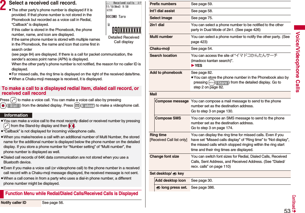 53Voice/Videophone Calls2Select a received call record.pThe other party’s phone number is displayed if it is provided. If that phone number is not stored in the Phonebook but recorded as a voice call in Redial, “Callback” is displayed.If this caller is stored in the Phonebook, the phone number, name, and icon are displayed. If the same phone number is stored with multiple names in the Phonebook, the name and icon that come first in search order (see page 84) are displayed. If there is a call for packet communication, the sender’s access point name (APN) is displayed.When the other party’s phone number is not notified, the reason for no caller ID is displayed.pFor missed calls, the ring time is displayed on the right of the received date/time.pWhen a Chaku-moji message is received, it is displayed.Press d to make a voice call. You can make a voice call also by pressing Oo( ) from the detailed display. Press l( ) to make a videophone call.Detailed Received Call displayTo make a call to a displayed redial item, dialed call record, or received call recordInformationpYou can make a voice call to the most recently dialed or received number by pressing -d from the Stand-by display and then *No.p“Callback” is not displayed for incoming videophone calls.pWhen you make/receive a call with an additional number of Multi Number, the stored name for the additional number is displayed below the phone number on the detailed display. If you store a phone number for “Number setting” of “Multi number”, the phone number is displayed as well.pDialed call records of 64K data communication are not stored when you use a Bluetooth device.pEven if you make a voice call (or videophone call) to the phone number in a received call record with a Chaku-moji message displayed, the received message is not sent.pWhen a call comes in from a party who uses a dial-in phone number, a different phone number might be displayed.Function Menu while Redial/Dialed Calls/Received Calls is DisplayedNotify caller ID See page 56.Prefix numbers See page 59.Int’l dial assist See page 58.Select image See page 75.2in1 dial You can select a phone number to be notified to the other party in Dual Mode of 2in1. (See page 426)Multi number You can select a phone number to notify the other party. (See page 423)Chaku-moji See page 54.Search location You can access the site of “イマドコかんたんサーチ (imadoco kantan search)”.YESAdd to phonebook See page 82.pYou can store the phone number in the Phonebook also by pressing m( ) from the detailed display. Go to step 2 on page 82.MailCompose message You can compose a mail message to send to the phone number set as the destination address.Go to step 3 on page 130.Compose SMS You can compose an SMS message to send to the phone number set as the destination address.Go to step 3 on page 174.Ring time[Received Call list only]You can display the ring time for missed calls. Even if you have set “Missed calls display” of “Ring time” to “Not display”, the missed calls which stopped ringing within the ring start time and their ring times are displayed.Change font size You can switch font sizes for Redial, Dialed Calls, Received Calls, Sent Address, and Received Address. (See “Dialed/recv. calls” on page 110)Set desktop/ keyAdd desktop icon See page 30.long press set. See page 386.