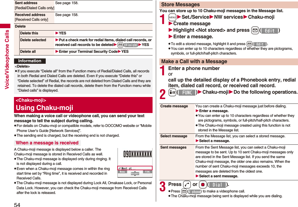 54Voice/Videophone CallsWhen making a voice call or videophone call, you can send your text message to tell the subject during calling.pFor details on Chaku-moji or compatible models, refer to DOCOMO website or “Mobile Phone User’s Guide [Network Services]”.pThe sending end is charged, but the receiving end is not charged.A Chaku-moji message is displayed below a caller. The Chaku-moji message is stored in Received Calls as well.pThe Chaku-moji message is displayed only during ringing. It is not displayed during a call.pEven when a Chaku-moji message comes in within the ring start time set by “Ring time”, it is received and recorded in Received Calls.pThe Chaku-moji message is not displayed during Lock All, Omakase Lock, or Personal Data Lock. However, you can check the Chaku-moji message from Received Calls after the lock is released.Sent address[Redial/Dialed Calls only]See page 158.Received address[Received Calls only]See page 158.DeleteDelete this YESDelete selected Put a check mark for redial items, dialed call records, or received call records to be deletedl()YESDelete all Enter your Terminal Security CodeYESInformation&lt;Delete&gt;pIf you execute “Delete all” from the Function menu of Redial/Dialed Calls, all records in both Redial and Dialed Calls are deleted. Even if you execute “Delete this” or “Delete selected” of Redial, the records are not deleted from Dialed Calls and they are retained. To delete the dialed call records, delete them from the Function menu while “Dialed calls” is displayed.&lt;Chaku-moji&gt;Using Chaku-mojiWhen a message is receivedYou can store up to 10 Chaku-moji messages in the Message list.1mSet./ServiceNW servicesChaku-mojiCreate messageHighlight &lt;Not stored&gt; and press l()Enter a message.pTo edit a stored message, highlight it and press l().pYou can enter up to 10 characters regardless of whether they are pictograms, symbols, or full-pitch/half-pitch characters.1Enter a phone numberorcall up the detailed display of a Phonebook entry, redial item, dialed call record, or received call record.2i()Chaku-mojiDo the following operations.3Press d or Oo().pPress l( ) to make a videophone call.pThe Chaku-moji message being sent is displayed while you are dialing.Store MessagesMake a Call with a MessageCreate message You can create a Chaku-moji message just before dialing.Enter a message.pYou can enter up to 10 characters regardless of whether they are pictograms, symbols, or full-pitch/half-pitch characters.pThe Chaku-moji message created using this function is not stored in the Message list.Select message From the Message list, you can select a stored message.Select a message.Sent messages From the Sent Message list, you can select a Chaku-moji message to be sent. Up to 10 sent Chaku-moji messages only are stored in the Sent Message list. If you send the same Chaku-moji message, the older one also remains. When the number of sent Chaku-moji messages exceeds 10, the messages are deleted from the oldest one.Select a sent message.