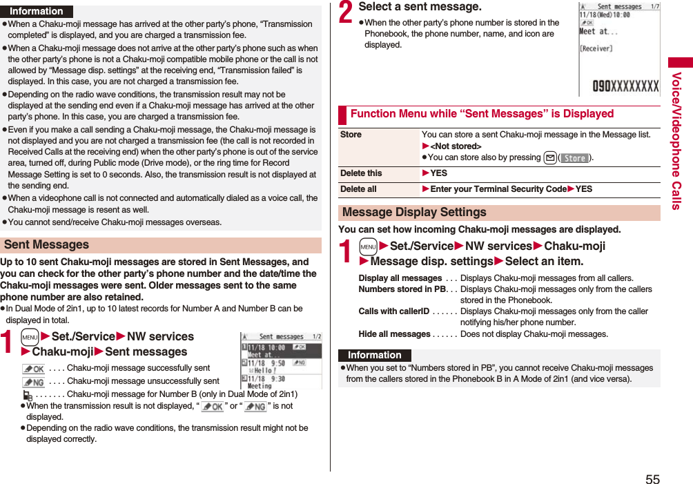 55Voice/Videophone CallsUp to 10 sent Chaku-moji messages are stored in Sent Messages, and you can check for the other party’s phone number and the date/time the Chaku-moji messages were sent. Older messages sent to the same phone number are also retained.pIn Dual Mode of 2in1, up to 10 latest records for Number A and Number B can be displayed in total.1mSet./ServiceNW servicesChaku-mojiSent messages . . . . Chaku-moji message successfully sent . . . . Chaku-moji message unsuccessfully sent. . . . . . . Chaku-moji message for Number B (only in Dual Mode of 2in1)pWhen the transmission result is not displayed, “ ” or “ ” is not displayed.pDepending on the radio wave conditions, the transmission result might not be displayed correctly.InformationpWhen a Chaku-moji message has arrived at the other party’s phone, “Transmission completed” is displayed, and you are charged a transmission fee. pWhen a Chaku-moji message does not arrive at the other party’s phone such as when the other party’s phone is not a Chaku-moji compatible mobile phone or the call is not allowed by “Message disp. settings” at the receiving end, “Transmission failed” is displayed. In this case, you are not charged a transmission fee.pDepending on the radio wave conditions, the transmission result may not be displayed at the sending end even if a Chaku-moji message has arrived at the other party’s phone. In this case, you are charged a transmission fee.pEven if you make a call sending a Chaku-moji message, the Chaku-moji message is not displayed and you are not charged a transmission fee (the call is not recorded in Received Calls at the receiving end) when the other party’s phone is out of the service area, turned off, during Public mode (Drive mode), or the ring time for Record Message Setting is set to 0 seconds. Also, the transmission result is not displayed at the sending end.pWhen a videophone call is not connected and automatically dialed as a voice call, the Chaku-moji message is resent as well.pYou cannot send/receive Chaku-moji messages overseas.Sent Messages2Select a sent message.pWhen the other party’s phone number is stored in the Phonebook, the phone number, name, and icon are displayed.You can set how incoming Chaku-moji messages are displayed.1mSet./ServiceNW servicesChaku-mojiMessage disp. settingsSelect an item.Display all messages  . . .  Displays Chaku-moji messages from all callers.Numbers stored in PB. . . Displays Chaku-moji messages only from the callers stored in the Phonebook.Calls with callerID . . . . . . Displays Chaku-moji messages only from the caller notifying his/her phone number.Hide all messages . . . . . . Does not display Chaku-moji messages.Function Menu while “Sent Messages” is DisplayedStore You can store a sent Chaku-moji message in the Message list.&lt;Not stored&gt;pYou can store also by pressing l().Delete this YESDelete all Enter your Terminal Security CodeYESMessage Display SettingsInformationpWhen you set to “Numbers stored in PB”, you cannot receive Chaku-moji messages from the callers stored in the Phonebook B in A Mode of 2in1 (and vice versa).