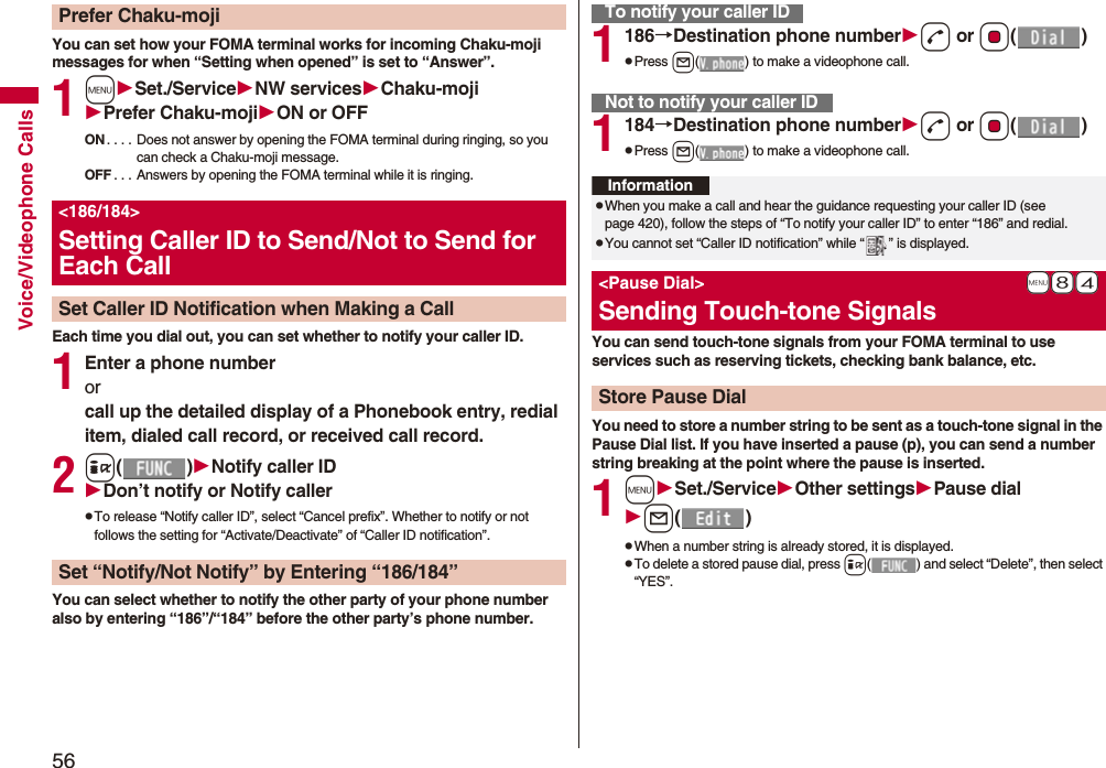 56Voice/Videophone CallsYou can set how your FOMA terminal works for incoming Chaku-moji messages for when “Setting when opened” is set to “Answer”.1mSet./ServiceNW servicesChaku-mojiPrefer Chaku-mojiON or OFFON . . . . Does not answer by opening the FOMA terminal during ringing, so you can check a Chaku-moji message.OFF . . . Answers by opening the FOMA terminal while it is ringing.Each time you dial out, you can set whether to notify your caller ID.1Enter a phone numberorcall up the detailed display of a Phonebook entry, redial item, dialed call record, or received call record.2i()Notify caller IDDon’t notify or Notify callerpTo release “Notify caller ID”, select “Cancel prefix”. Whether to notify or not follows the setting for “Activate/Deactivate” of “Caller ID notification”.You can select whether to notify the other party of your phone number also by entering “186”/“184” before the other party’s phone number.Prefer Chaku-moji&lt;186/184&gt;Setting Caller ID to Send/Not to Send for Each CallSet Caller ID Notification when Making a CallSet “Notify/Not Notify” by Entering “186/184”1186→Destination phone numberd or Oo()pPress l( ) to make a videophone call.1184→Destination phone numberd or Oo()pPress l( ) to make a videophone call.You can send touch-tone signals from your FOMA terminal to use services such as reserving tickets, checking bank balance, etc.You need to store a number string to be sent as a touch-tone signal in the Pause Dial list. If you have inserted a pause (p), you can send a number string breaking at the point where the pause is inserted.1mSet./ServiceOther settingsPause diall()pWhen a number string is already stored, it is displayed.pTo delete a stored pause dial, press i( ) and select “Delete”, then select “YES”.To notify your caller IDNot to notify your caller IDInformationpWhen you make a call and hear the guidance requesting your caller ID (see page 420), follow the steps of “To notify your caller ID” to enter “186” and redial.pYou cannot set “Caller ID notification” while “ ” is displayed.+m-8-4&lt;Pause Dial&gt;Sending Touch-tone SignalsStore Pause Dial