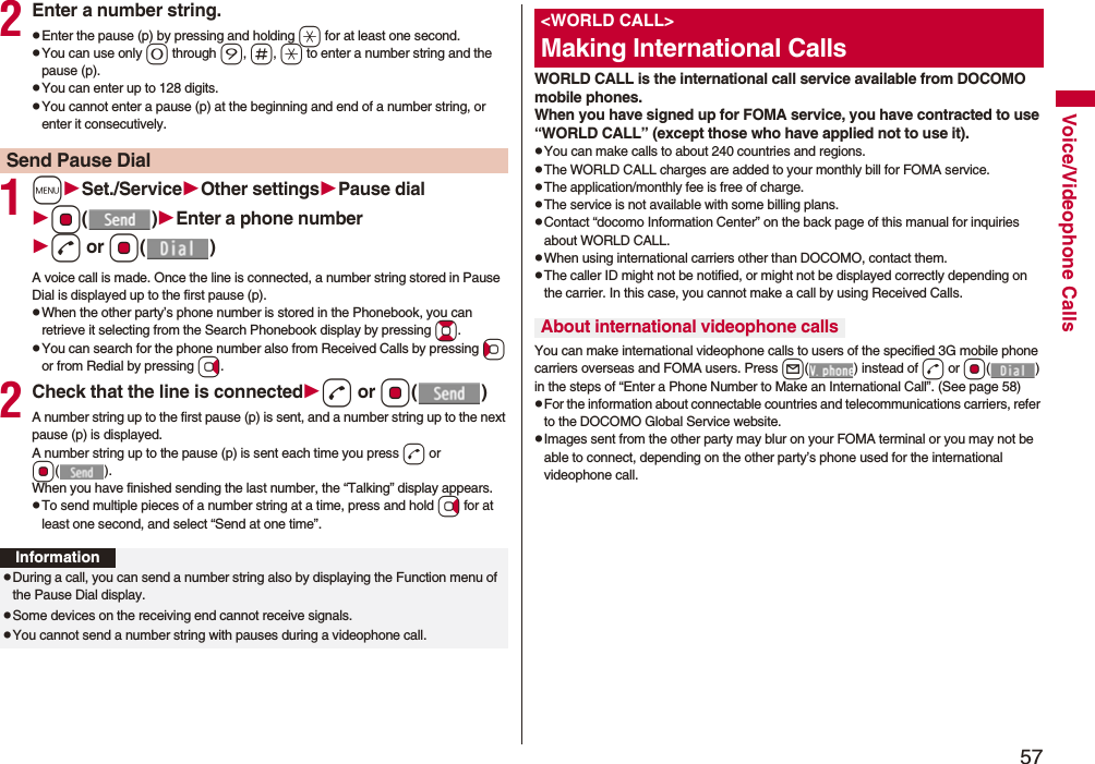 57Voice/Videophone Calls2Enter a number string.pEnter the pause (p) by pressing and holding a for at least one second.pYou can use only 0 through 9, s, a to enter a number string and the pause (p).pYou can enter up to 128 digits.pYou cannot enter a pause (p) at the beginning and end of a number string, or enter it consecutively.1mSet./ServiceOther settingsPause dialOo()Enter a phone numberd or Oo()A voice call is made. Once the line is connected, a number string stored in Pause Dial is displayed up to the first pause (p).pWhen the other party’s phone number is stored in the Phonebook, you can retrieve it selecting from the Search Phonebook display by pressing Bo.pYou can search for the phone number also from Received Calls by pressing Co or from Redial by pressing Vo.2Check that the line is connectedd or Oo()A number string up to the first pause (p) is sent, and a number string up to the next pause (p) is displayed.A number string up to the pause (p) is sent each time you press d or Oo().When you have finished sending the last number, the “Talking” display appears.pTo send multiple pieces of a number string at a time, press and hold Vo for at least one second, and select “Send at one time”.Send Pause DialInformationpDuring a call, you can send a number string also by displaying the Function menu of the Pause Dial display.pSome devices on the receiving end cannot receive signals.pYou cannot send a number string with pauses during a videophone call.WORLD CALL is the international call service available from DOCOMO mobile phones.When you have signed up for FOMA service, you have contracted to use “WORLD CALL” (except those who have applied not to use it).pYou can make calls to about 240 countries and regions.pThe WORLD CALL charges are added to your monthly bill for FOMA service.pThe application/monthly fee is free of charge.pThe service is not available with some billing plans.pContact “docomo Information Center” on the back page of this manual for inquiries about WORLD CALL.pWhen using international carriers other than DOCOMO, contact them.pThe caller ID might not be notified, or might not be displayed correctly depending on the carrier. In this case, you cannot make a call by using Received Calls.You can make international videophone calls to users of the specified 3G mobile phone carriers overseas and FOMA users. Press l( ) instead of d or Oo() in the steps of “Enter a Phone Number to Make an International Call”. (See page 58)pFor the information about connectable countries and telecommunications carriers, refer to the DOCOMO Global Service website.pImages sent from the other party may blur on your FOMA terminal or you may not be able to connect, depending on the other party’s phone used for the international videophone call.&lt;WORLD CALL&gt;Making International CallsAbout international videophone calls